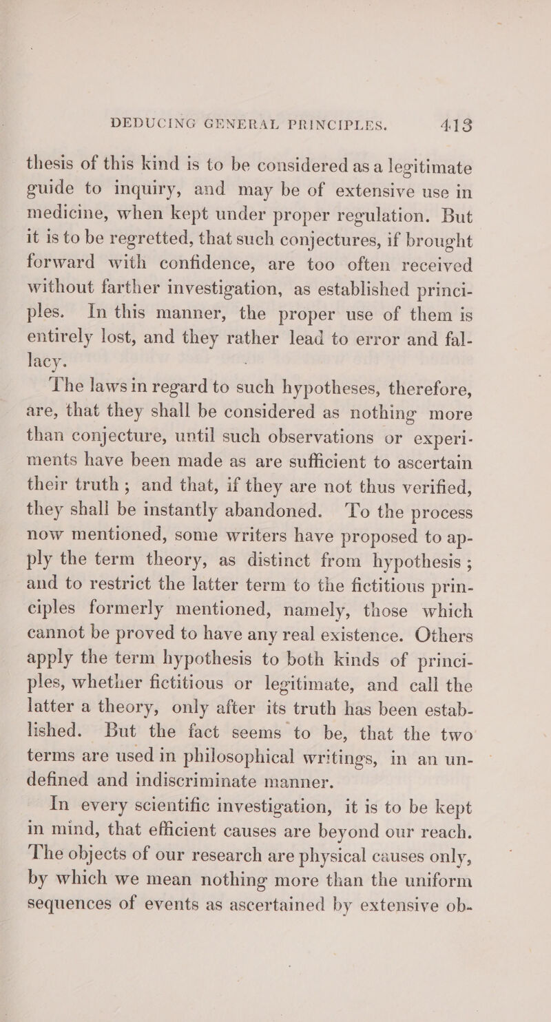 thesis of this kind is to be considered asa legitimate guide to inquiry, and may be of extensive use in medicine, when kept under proper regulation. But it is to be regretted, that such conjectures, if brought forward with confidence, are too often received without farther investigation, as established princi- ples. In this manner, the proper use of them is entirely lost, and they rather lead to error and fal- lacy. The laws in regard to such hypotheses, therefore, are, that they shall be considered as nothing more than conjecture, until such observations or experl- ments have been made as are sufficient to ascertain their truth ; and that, if they are not thus verified, they shall be instantly abandoned. To the process now mentioned, some writers have proposed to ap- ply the term theory, as distinct from hypothesis ; ; and to restrict the latter term to the fictitious prin- ciples formerly mentioned, namely, those which cannot be proved to have any real existence. Others apply the term hypothesis to both kinds of princi- ples, whether fictitious or legitimate, and call the latter a theory, only after its truth has been estab- lished. But the fact seems to be, that the two terms are used in philosophical writings, in an un- defined and indiscriminate manner. In every scientific investigation, it is to be kept in mind, that efficient causes are beyond our reach. The objects of our research are physical causes only, by which we mean nothing more than the uniform sequences of events as ascertained by extensive ob-