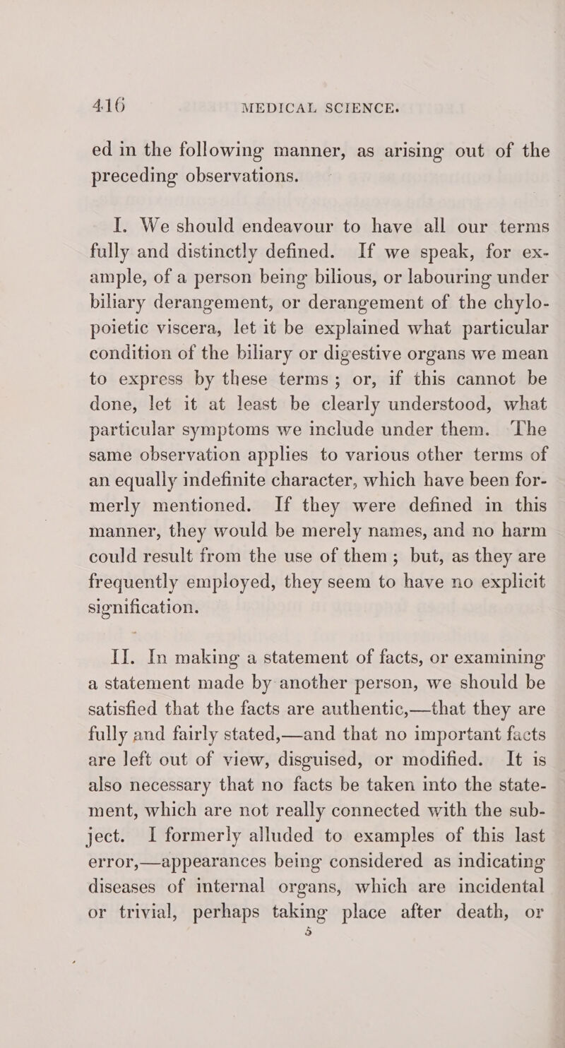 ed in the following manner, as arising out of the preceding observations. I. We should endeavour to have all our terms fully and distinctly defined. If we speak, for ex- ample, of a person being bilious, or labouring under biliary derangement, or derangement of the chylo- poietic viscera, let it be explained what particular condition of the biliary or digestive organs we mean to express by these terms; or, if this cannot be done, let it at least be clearly understood, what particular symptoms we include under them. ‘The same observation applies to various other terms of an equally indefinite character, which have been for- merly mentioned. If they were defined in this manner, they would be merely names, and no harm could result from the use of them; but, as they are frequently employed, they seem to have no explicit signification. II. In making a statement of facts, or examining a statement made by another person, we should be satisfied that the facts are authentic,—that they are fully and fairly stated,—and that no important facts are left out of view, disguised, or modified. It is also necessary that no facts be taken into the state- ment, which are not really connected with the sub- ject. I formerly alluded to examples of this last error,—appearances being considered as indicating diseases of mternal organs, which are incidental or trivial, perhaps taking place after death, or 5