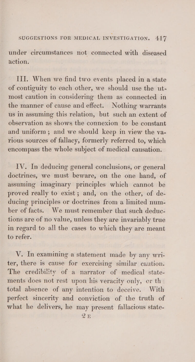 under circumstances not connected with diseased action. III. When we find two events placed in a state of contiguity to each other, we should use the ut- most caution in considering them as connected in the manner of cause and effect. Nothing warrants us in assuming this relation, but such an extent of observation as shows the connexion to be constant and uniform; and we should keep in view the va- rious sources of fallacy, formerly referred to, which encompass the whole subject of medical causation. IV. In deducing general conclusions, or general doctrines, we must beware, on the one hand, of assuming imaginary principles which cannot be proved really to exist; and, on the other, of de- ducing principles or doctrines from a limited num- ber of facts. We must remember that such deduc- tions are of no value, unless they are invariably true in regard to all the cases to which they are meant to refer. , V. In examining a statement made by any wri- ter, there is cause for exercising similar caution. The credibility of a narrator of medical state- ments does not rest upon his veracity only, cr th total absence of any intention to deceive. With perfect sincerity and conviction of the truth of what he delivers, he may present fallacious state- QE