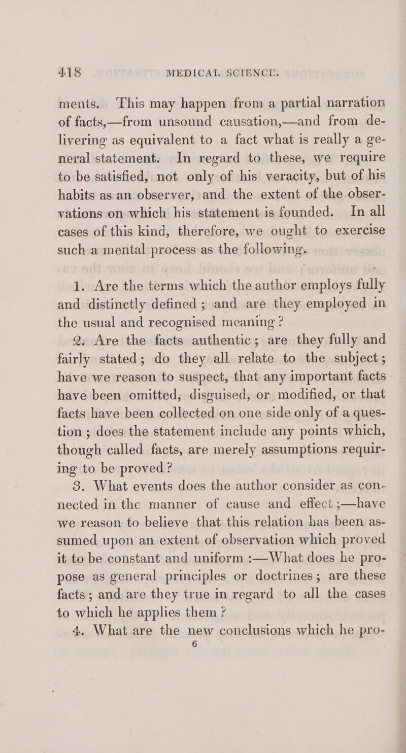 ments. This may happen from a partial narration of facts,—from unsound causation,—and from de- livering as equivalent to a fact what is really a ge- neral statement. In regard to these, we require to be satisfied, not only of his veracity, but of his habits as an observer, and the extent of the obser- vations on which his statement is founded. In all cases of this kind, therefore, we ought to exercise such a mental process as the following. 1. Are the terms which the author employs fully and distinctly defined ; and are they employed in the usual and recognised meaning ? 2, Are the facts authentic; are they fully and fairly stated; do they all relate to the subject; have we reason to suspect, that any important facts have been omitted, disguised, or modified, or that facts have been collected on one side only of a ques- tion ; does the statement include any points which, though called facts, are merely assumptions requir- ing to be proved ? 8. What events does the author consider as con- nected in the manner of cause and effect ;—have we reason to believe that this relation has been as- sumed upon an extent of observation which proved it to be constant and uniform :—What does he pro- pose as general principles or doctrines; are these facts; and are they true in regard to all the cases to which he applies them ? 4. What are the new conclusions which he pro- 6 |