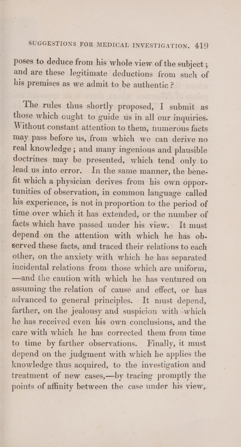poses to deduce from his whole view of the subject ; and are these legitimate deductions from such of his premises as we admit to be authentic ? The rules thus shortly proposed, I submit as those which ought to guide us in all our inquiries. Without constant attention to them, numerous facts may pass before us, from which we can derive no real knowledge ; and many ingenious and plausible doctrines may be presented, which tend only to lead us into error. In the same manner, the bene- fit which a physician derives from his own oppor- tunities of observation, in common language called his experience, is not in proportion to the period of _ time over which it has extended, or the number of facts which have passed under his view. It must depend on the attention with which he has ob- served these facts, and traced their relations to each other, on the anxiety with which he has separated mecidental relations from those which are uniform, —and the caution with which he has ventured on assuming the relation of cause and effect, or has _ advanced to general principles. It must depend, farther, on the jealousy and suspicion with -which he has received even his own conclusions, and the care with which he has corrected them from time to time by farther observations. Finally, it must depend on the judgment with which he applies the knowledge thus acquired, to the investigation and treatment of new cases,—by tracing promptly the points of affinity between the case under his view,