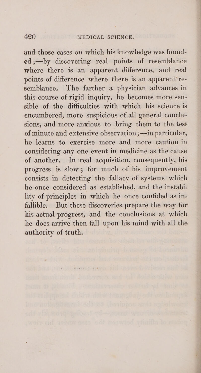and those cases on which his knowledge was found- ed ;—by discovering real pomts of resemblance where there is an apparent difference, and real points of difference where there is an apparent re- semblance. ‘The farther a physician advances in this course of rigid inquiry, he becomes more sen- sible of the difficulties with which his science is encumbered, more suspicious of all general conclu- sions, and more anxious to bring them to the test of minute and extensive observation ;—in particular, he learns to exercise more and more caution in considering any one event in medicine as the cause of another. In real acquisition, consequently, his progress is slow; for much of his improvement consists in detecting the fallacy of systems which he once considered as established, and the instabi- lity of prmciples in which he once confided as in- fallible. But these discoveries prepare the way for his actual progress, and the conclusions at which he does arrive then fall upon his mind with all the authority of truth.