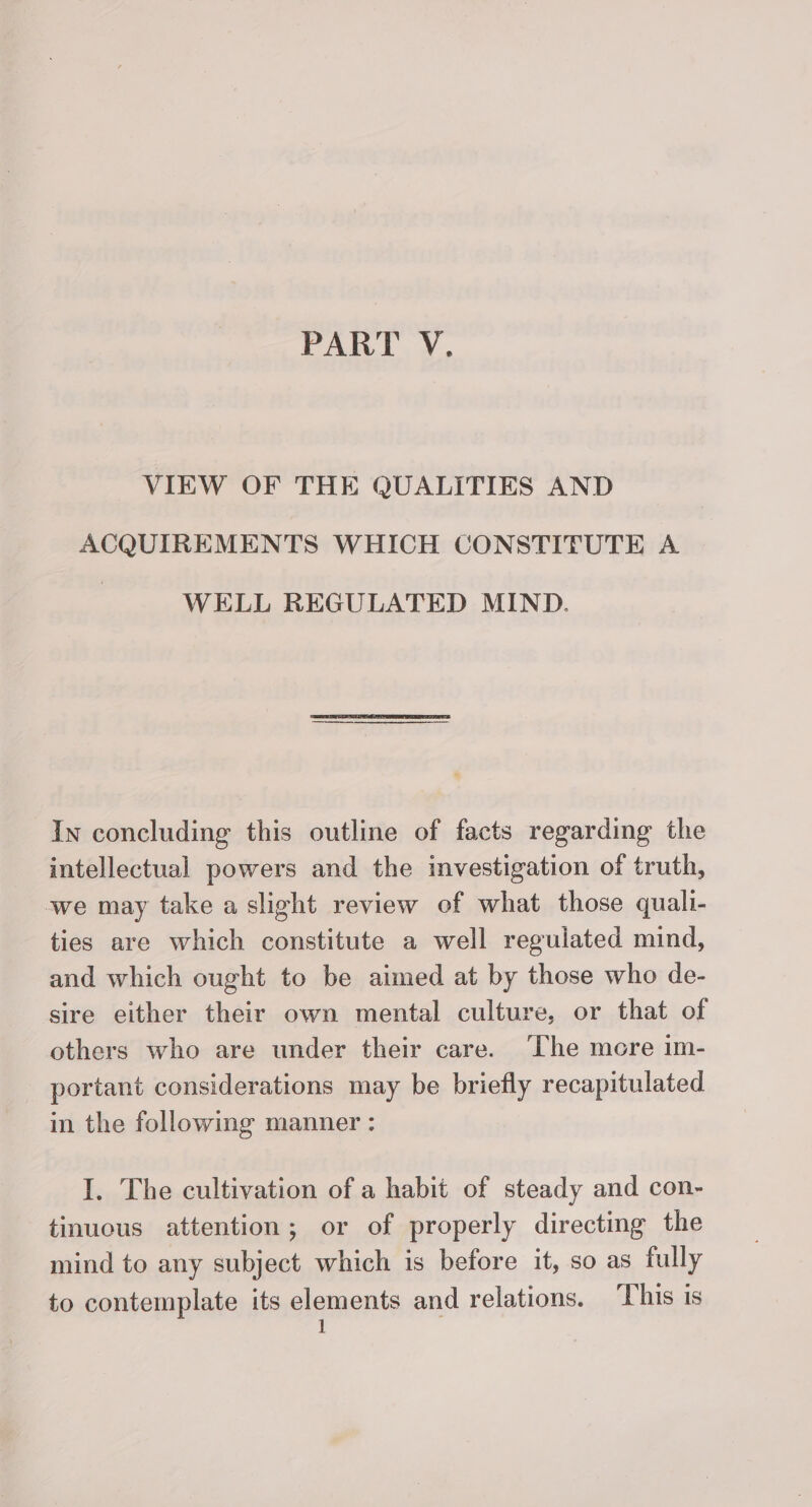 PART V. VIEW OF THE QUALITIES AND ACQUIREMENTS WHICH CONSTITUTE A WELL REGULATED MIND. In concluding this outline of facts regarding the intellectual powers and the investigation of truth, we may take a slight review of what those quali- ties are which constitute a well reguiated mind, and which ought to be aimed at by those who de- sire either their own mental culture, or that of others who are under their care. ‘The more im- portant considerations may be briefly recapitulated in the following manner : I. The cultivation of a habit of steady and con- tinuous attention; or of properly directing the mind to any subject which is before it, so as fully to contemplate its elements and relations. This is