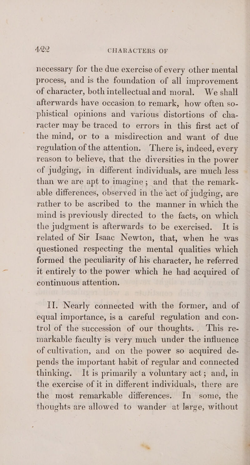 necessary for the due exercise of every other mental process, and is the foundation of all improvement of character, both intellectual and moral. We shall afterwards have occasion to remark, how often so- phistical opinions and various distortions of cha- racter may be traced to errors in this first act of the mind, or to a misdirection and want of due regulation of the attention. ‘There is, indeed, every reason to believe, that the diversities in the power of judging, in different individuals, are much less than we are apt to imagine; and that the remark- able differences, observed in the act of judging, are rather to be ascribed to the manner in which the mind is previously directed to the facts, on which the judgment is afterwards to be exercised. It is related of Sir Isaac Newton, that, when he was questioned respecting the mental qualities which formed the peculiarity of his character, he referred it entirely to the power which he had acquired of continuous attention. II. Nearly connected with the former, and of equal importance, is a careful regulation and con- trol of the succession of our thoughts. , This re- markable faculty is very much under the influence of cultivation, and on the power so acquired de- pends the important habit of regular and connected thinking. It is primarily a voluntary act; and, in the exercise of it in different individuals, there are the most remarkable differences. In some, the thoughts are allowed to wander at large, without