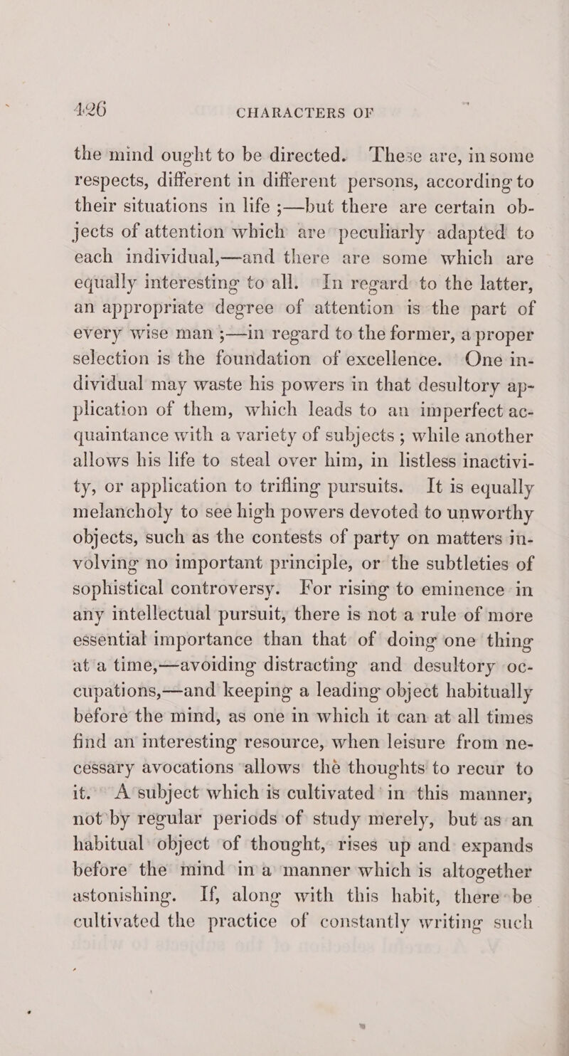 the mind ought to be directed. These are, insome respects, different in different persons, according to. their situations in life ;—but there are certain ob- jects of attention which are peculiarly adapted to each individual,—and there are some which are equally interesting to all. In regard to the latter, an appropriate degree of attention is the part of every wise man ;—in regard to the former, a proper selection is the foundation of excellence. One in- dividual may waste his powers in that desultory ap- plication of them, which leads to an imperfect ac- quaintance with a variety of subjects ; while another allows his life to steal over him, in listless inactivi- ty, or application to triflmg pursuits. It is equally melancholy to see high powers devoted to unworthy objects, such as the contests of party on matters in- volving no important principle, or the subtleties of sophistical controversy. Tor rismg to eminence in any intellectual pursuit, there is not a rule of more essential importance than that of doing one thing at a time,—avoiding distracting and desultory oc- cupations,—and keeping a leading object habitually before the mind, as one in which it can at all times find an mteresting resource, when leisure from ne- cessary avocations ‘allows the thoughts to recur to it. A ‘subject which is cultivated’ in this manner, not by regular periods of study merely, but as an habitual’ object of thought, rises up and expands before the mind ina manner which is altogether astonishing. If, along with this habit, there»be_ cultivated the practice of constantly writing such