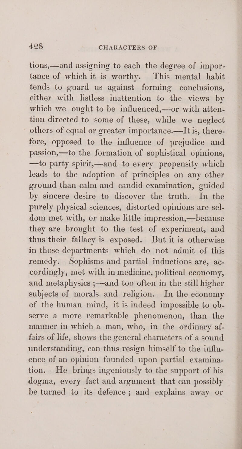 tions,—and assigning to each the degree of impor- tance of which it is worthy. This mental habit tends to guard us against forming conclusions, either with listless inattention to the views by which we ought to be influenced,—or with atten- tion directed to some of these, while we neglect others of equal or greater importance.—It is, there- fore, opposed to the influence of prejudice and passion,—to the formation of sophistical opinions, —to party spirit,—and to every propensity which leads to the adoption of principles on any other ground than calm and candid examination, guided by sincere desire to discover the truth. In the purely physical sciences, distorted opinions are sel- dom met with, or make little impression,—because they are brought to the test of experiment, and thus their fallacy is exposed. But it is otherwise in those departments which do not admit of this remedy. Sophisms and partial inductions are, ac- cordingly, met with in medicine, political economy, and metaphysics ;—and too often in the still higher subjects of morals. and religion. In the economy of the human mind, it is indeed impossible to ob- serve a more remarkable phenomenon, than the manner in which a man, who, in the ordinary af- fairs of life, shows the general characters of a sound understanding, can thus resign himself to the influ- ence of an opinion founded upon partial examina- tion. He brings ingeniously to the support of his dogma, every fact and argument that can possibly — be turned to its defence; and explains away or