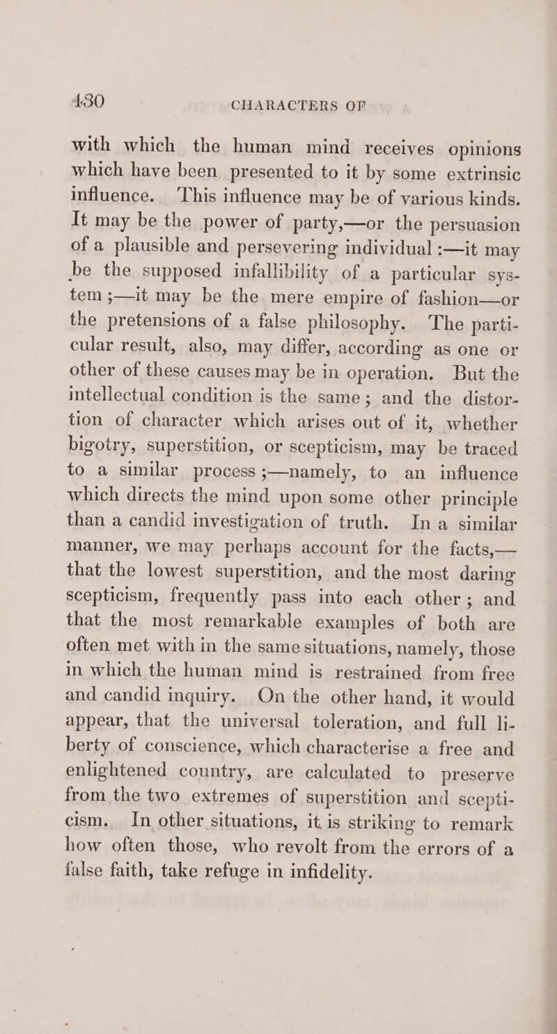 with which the human mind receives opinions which have been. presented to it by some extrinsic influence. This influence may be of various kinds. It may be the power of party,—or the persuasion of a plausible and persevering individual :—it may be the supposed infallibility of a particular sys- tem ;—it may be the mere empire of fashion—or the pretensions of a false philosophy. The parti- cular result, also, may differ, according as one or other of these causes may be in operation. But the intellectual condition is the same; and the distor- tion of character which arises out of it, whether bigotry, superstition, or scepticism, may be traced to a similar process ;—namely, to an influence which directs the mind upon some other principle than a candid investigation of truth. In a similar manner, we may perhaps account for the facts,— that the lowest superstition, and the most daring scepticism, frequently pass into each other; and that the most remarkable examples of both are often met with in the same situations, namely, those in which the human mind is restrained from free and candid inquiry. On the other hand, it would appear, that the universal toleration, and full li- berty of conscience, which characterise a free and enlightened country, are calculated to preserve from the two extremes of superstition and scepti- cism. In other situations, it. is striking to remark how often those, who revolt from the errors of a false faith, take refuge in infidelity.