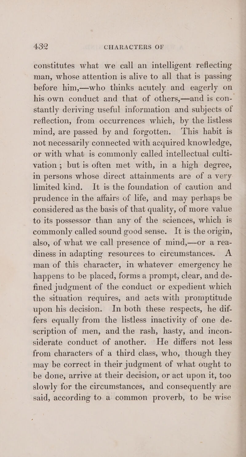 constitutes what we call an intelligent reflecting man, whose attention is alive to all that is passing before him,—who thinks acutely and eagerly on his own conduct and that of others,—and is con- stantly deriving useful information and subjects of reflection, from occurrences which, by the listless | mind, are passed by and forgotten. ‘This habit is not necessarily connected with acquired knowledge, or with what is commonly called intellectual culti- vation ; but is often met with, in a high degree, in persons whose direct attamments are of a very limited kind. It is the foundation of caution and prudence in the affairs of life, and may perhaps be considered as the basis of that quality, of more value to its possessor than any of the sciences, which is commonly called sound good sense. It is the origin, also, of what we call presence of mind,—or a rea- diness in adapting resources to circumstances. A man of this character, in whatever emergency he happens to be placed, forms a prompt, clear, and de- fined judgment of the conduct or expedient which the situation requires, and acts with promptitude upon his decision. In both these respects, he dif- fers equally from the listless inactivity of one de- scription of men, and the rash, hasty, and incon- siderate conduct of another. He differs not less from characters of a third class, who, though they may be correct in their judgment of what ought to be done, arrive at their decision, or act upon it, too slowly for the circumstances, and consequently are said, according to a common proverb, to be wise.