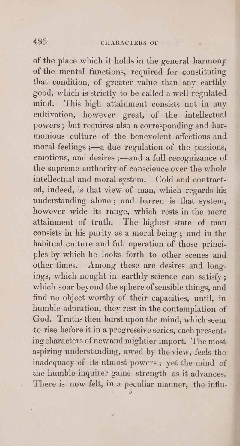 of the place which it holds in the general harmony of the mental functions, required for constituting that condition, of greater value than any earthly good, which is strictly to be called a well regulated mind. ‘This high attainment consists not in any cultivation, however great, of the intellectual powers ; but requires also a corresponding and har- monious culture of the benevolent affections and moral feelings ;—a due regulation of the passions, emotions, and desires ;—and a full recognizance of the supreme authority of conscience over the whole intellectual and moral system. Cold and contract- ed, indeed, is that view of man, which regards his understanding alone ; and barren is that system, however wide its range, which rests in the mere attamment of truth. ‘The highest state of man consists in his purity as a moral being; and in the habitual culture and full operation of those princi- ples by which he looks forth to other scenes and other times. Among these are desires and long- ings, which nought in earthly science can satisfy ; which soar beyond the sphere of sensible things, and find no object worthy of their capacities, until, in humble adoration, they rest in the contemplation of God. ‘Truths then burst upon the mind, which seem to rise before it in a progressive series, each present- ing characters of newand mightier import. The most aspiring understanding, awed by the view, feels the madequacy of its utmost powers; yet the mind of the humble inquirer gains strength as it advances. There is now felt, in a peculiar manner, the influ-