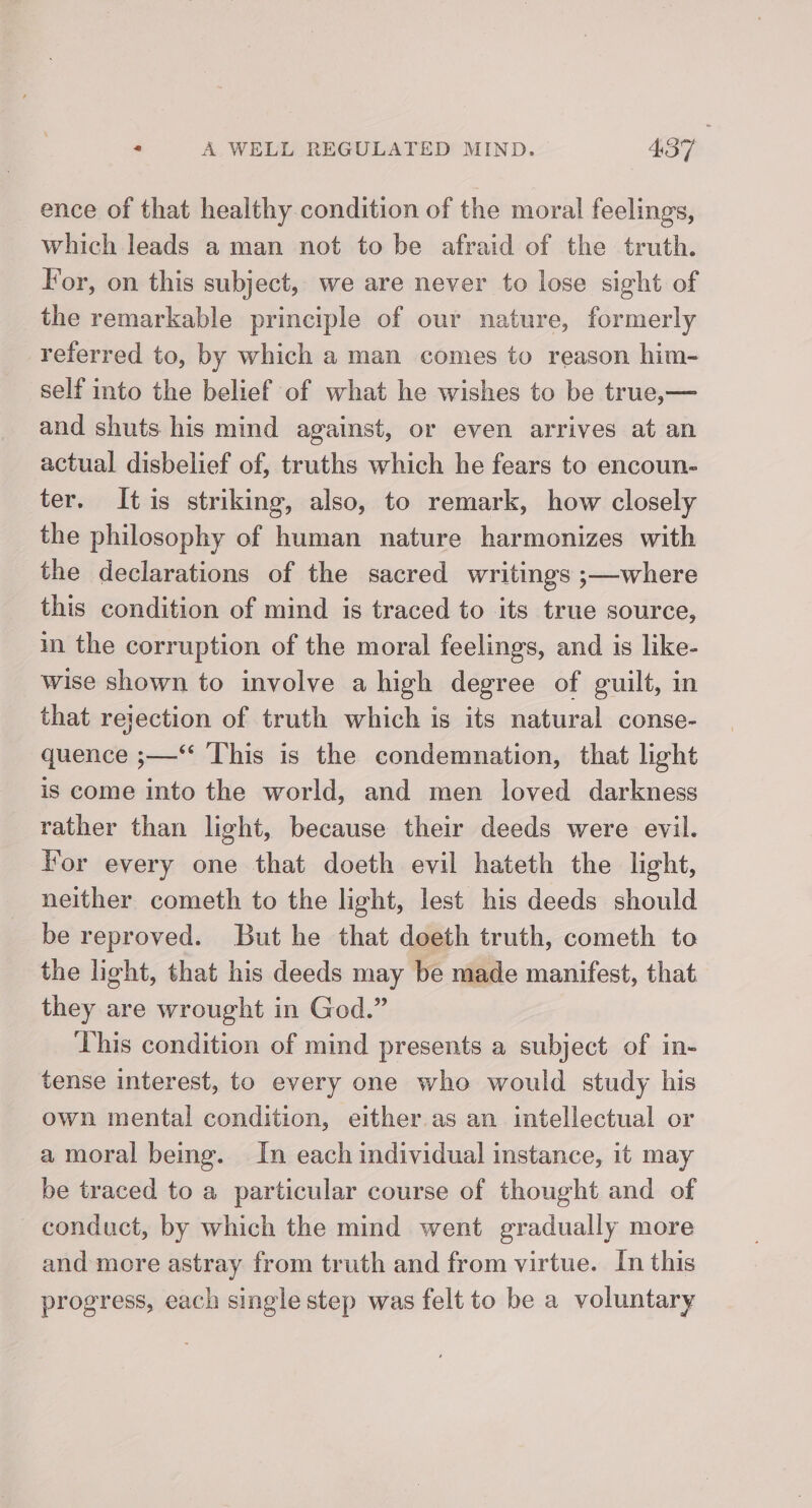 ence of that healthy condition of the moral feelings, which leads a man not to be afraid of the truth. For, on this subject, we are never to lose sight of the remarkable principle of our nature, formerly referred to, by which a man comes to reason him- self into the belief of what he wishes to be true,— and shuts his mind against, or even arrives at an actual disbelief of, truths which he fears to encoun- ter. It is striking, also, to remark, how closely the philosophy of human nature harmonizes with the declarations of the sacred writings ;—where this condition of mind is traced to its true source, in the corruption of the moral feelings, and is like- wise shown to involve a high degree of guilt, in that rejection of truth which is its natural conse- quence ;—“ ‘This is the condemnation, that light is come into the world, and men loved darkness rather than light, because their deeds were evil. Wor every one that doeth evil hateth the light, neither cometh to the light, lest his deeds should be reproved. But he that deeth truth, cometh to the light, that his deeds may be made manifest, that they are wrought in God.” This condition of mind presents a subject of in- tense interest, to every one who would study his own mental condition, either.as an intellectual or a moral being. In each individual instance, it may be traced to a particular course of thought and of conduct, by which the mind went gradually more and more astray from truth and from virtue. In this progress, each single step was felt to be a voluntary