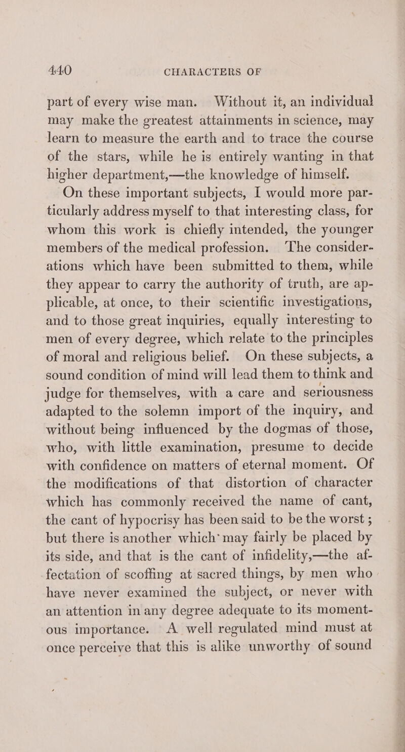 part of every wise man. Without it, an individual may make the greatest attainments in science, may of the stars, while he is entirely wanting in that higher department,—the knowledge of himself. On these important subjects, I would more par- ticularly address myself to that interesting class, for whom this work is chiefly intended, the younger members of the medical profession. ‘The consider- ations which have been submitted to them, while they appear to carry the authority of truth, are ap- plicable, at once, to their scientific investigations, and to those great inquiries, equally interesting to men of every degree, which relate to the principles of moral and religious belief. On these subjects, a sound condition of mind will lead them to think and judge for themselves, with a care and seriousness adapted to the solemn import of the inquiry, and without being influenced by the dogmas of those, who, with little examination, presume to decide with confidence on matters of eternal moment. Of the modifications of that distortion of character which has commonly received the name of cant, the cant of hypocrisy has been said to be the worst ; but there is another which’ may fairly be placed by its side, and that is the cant of infidelity,—the af- -fectation of scoffing at sacred things, by men who have never examined the subject, or never with an attention in any degree adequate to its moment- ous importance. A well regulated mind must at —— a