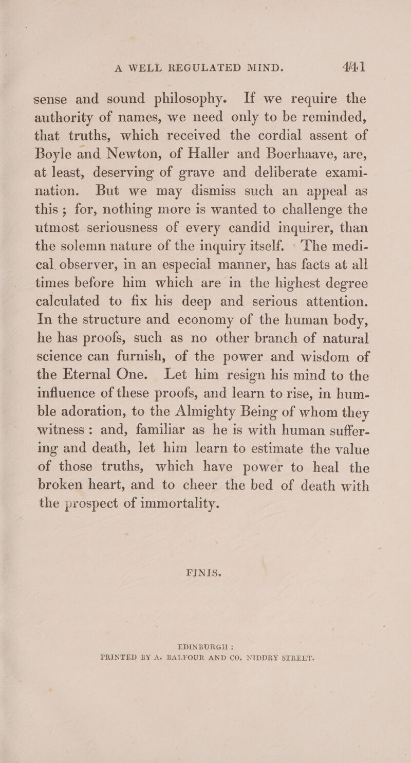 sense and sound philosophy. If we require the authority of names, we need only to be reminded, that truths, which received the cordial assent of Boyle and Newton, of Haller and Boerhaave, are, at least, deserving of grave and deliberate exami- nation. But we may dismiss such an appeal as this ; for, nothing more is wanted to challenge the utmost seriousness of every candid inquirer, than the solemn nature of the inquiry itself. : The medi- cal. observer, in an especial manner, has facts at all times before him which are in the highest degree calculated to fix his deep and serious attention. In the structure and economy of the human body, he has proofs, such as no other branch of natural science can furnish, of the power and wisdom of the Eternal One. Let him resign his mind to the influence of these proofs, and learn to rise, in hum- ble adoration, to the Almighty Being of whom they witness: and, familiar as he is with human suffer- ing and death, let him learn to estimate the value of those truths, which have power to heal the broken heart, and to cheer the bed of death with the prospect of immortality. FINIS. EDINBURGH : PRINTED BY A. BALYOUR AND CO. NIDDRY STREET.