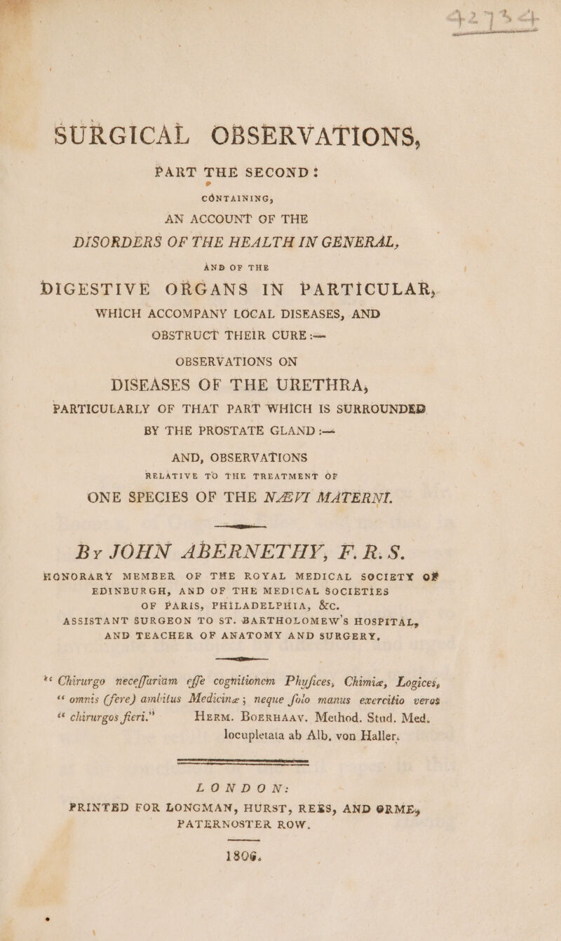 SURGICAL OBSERVATIONS, PART THE SECOND: eae AN ACCOUNT OF THE DISORDERS OF THE HEALTH IN GENERAL, AND OF THE DIGESTIVE ORGANS IN PARTICULAR, WHICH ACCOMPANY LOCAL DISEASES, AND OBSTRUCT THEIR CURE: OBSERVATIONS ON DISEASES OF THE URETHRA, PARTICULARLY OF THAT PART WHICH IS SURROUNDED BY THE PROSTATE GLAND :— AND, OBSERVATIONS RELATIVE TO THE TREATMENT OF ONE SPECIES OF THE NAVI MATERNI. By JOHN ABERNETHY, F.R.S. HONORARY MEMBER OF THE ROYAL MEDICAL SOCIETY O# EDINBURGH, AND OF THE MEDICAL SOCIETIES OF PARIS, PHILADELPHIA, &amp;c. ASSISTANT SURGEON TO ST. BARTHOLOMEW’S HOSPITAL, AND TEACHER OF ANATOMY AND SURGERY, en *&lt; Chirurgo neceffariam effe cognitionem Phyfices, Chimie, Logices, “* omnis (fere) ambitus Medicine ; neque foio manus exercitio veres &amp; chirurgos fieri.” Herm. Boerusav. Method. Stud. Med. locupletata ab Alb, von Haller. LONDON: PRINTED FOR LONGMAN, HURST, RERS, AND ORME, : PATERNOSTER ROW. 1806.