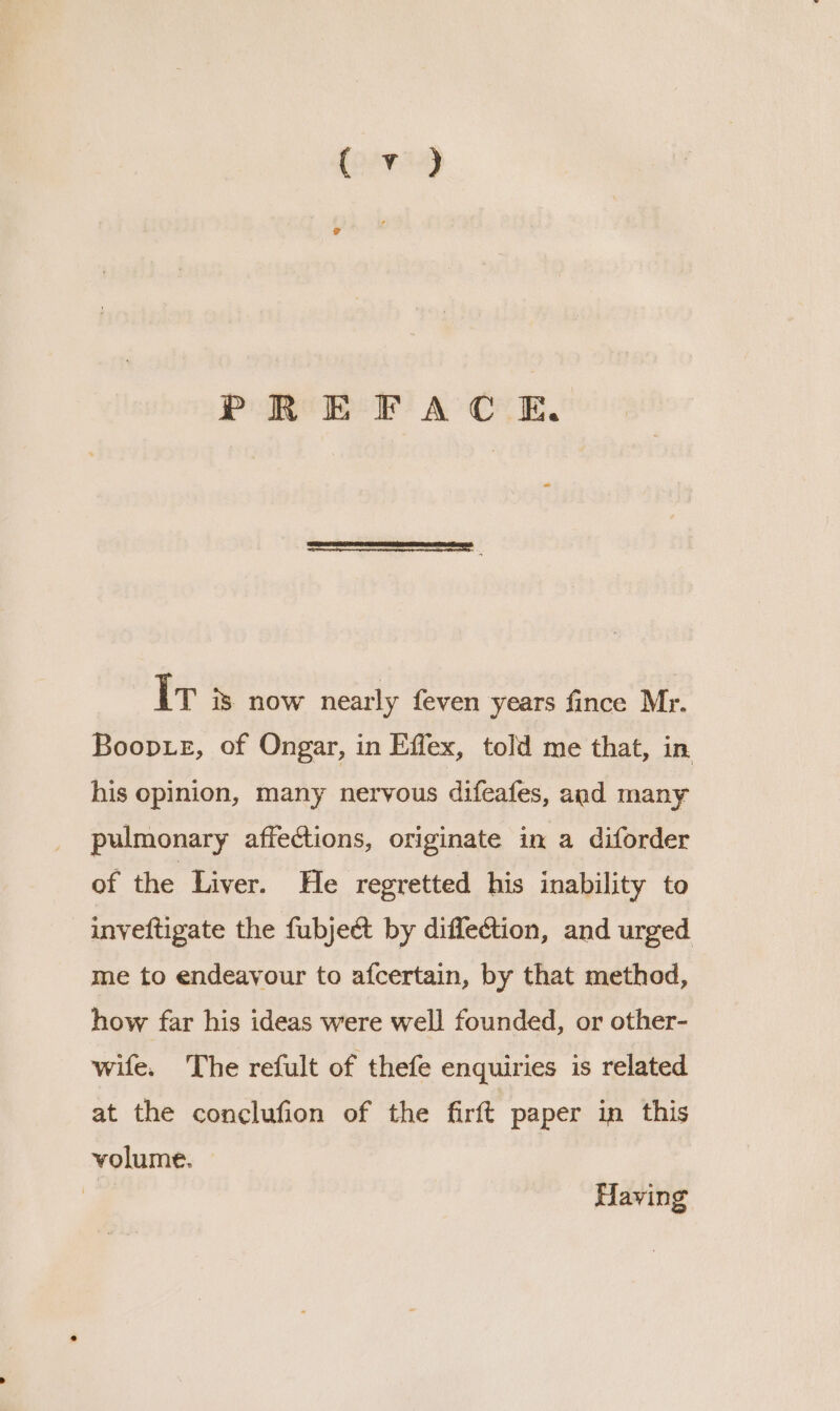 PREFACE. Iv 3s now nearly feven years fince Mr. Boopue, of Ongar, in Effex, told me that, in his opinion, many nervous difeafes, aad many pulmonary affections, originate in a diforder of the Liver. He regretted his inability to inveftigate the fubject by diffection, and urged me to endeavour to afcertain, by that method, how far his ideas were well founded, or other- wife. The refult of thefe enquiries is related at the conclufion of the firft paper in this volume. Having