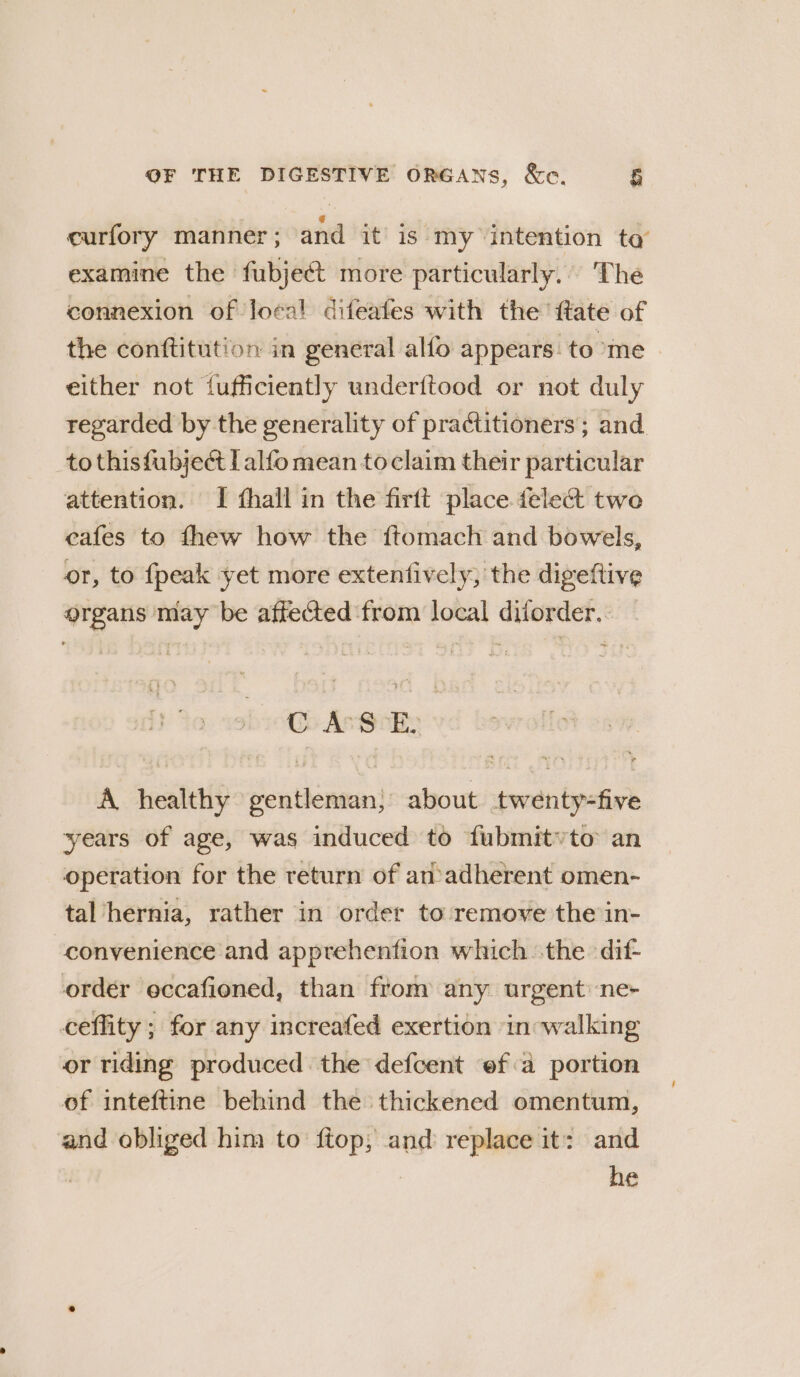 curfory manner ; and it’ is my intention ta examine the fubjeét more particularly.) The connexion of Joes! difeafes with the ftate of the conftitution in general alfo appears. to me either not {ufficiently underitood or not duly regarded by the generality of practitioners ; and tothisfubjeé Lalfo mean toclaim their particular attention. I thall in the firft place fele&amp; two cafes to fhew how the ftomach and bowels, or, to {peak yet more extenfively, the digeftive organs may be affected from local diforder.. C AS EL A healthy gentleman; about twenty-five years of age, was induced to fubmitvto an operation for the return of an adherent omen- tal ‘hernia, rather in order to-remove the in- convenience and apprehenfion which the dif- order eccafioned, than from any urgent ne- ceffity ; for any increafed exertion in -walking or riding produced the defcent ef a portion of inteftine behind the thickened omentum, and obliged him to ftop; and replace it: and | he