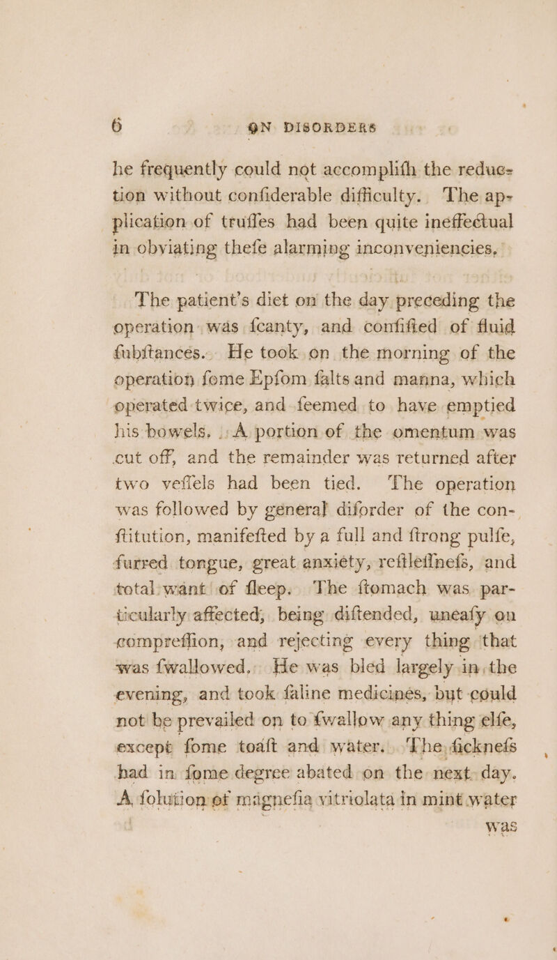 he frequently could not accomplith the redus- tion without confiderable difficulty. The ap- plication of truffles had been quite ineffectual in obyiating thefe alarming inconveniencies, The patient's diet on the day preceding the operation was fcanty, and confified of fluid fubitances... He took on the morning of the operation fome Epfom falts and manna, which operated twice, and feemed to have emptied his bowels. .. A portion of the omentum was cut off, and the remainder was returned after two vefiels had been tied. The operation was followed by general diforder of the con- ftitution, manifefted by a full and ftrong pulfe, furred tongue, great anxiety, reftlefinefs, and total want of fleep. The {tomach was. par- ticularly affected, being diftended, uneafy on compreffion, » and re jecting every thing that was {wallowed.. He was bled largely in the evening, and took faline medicmes, but could not be prev ailed on to {wallow any thing elfe, except fome toaft and water, fn he, fickneds had in fome degree abated on the next day. A, folution ef maignefia vitriolata in mint water was