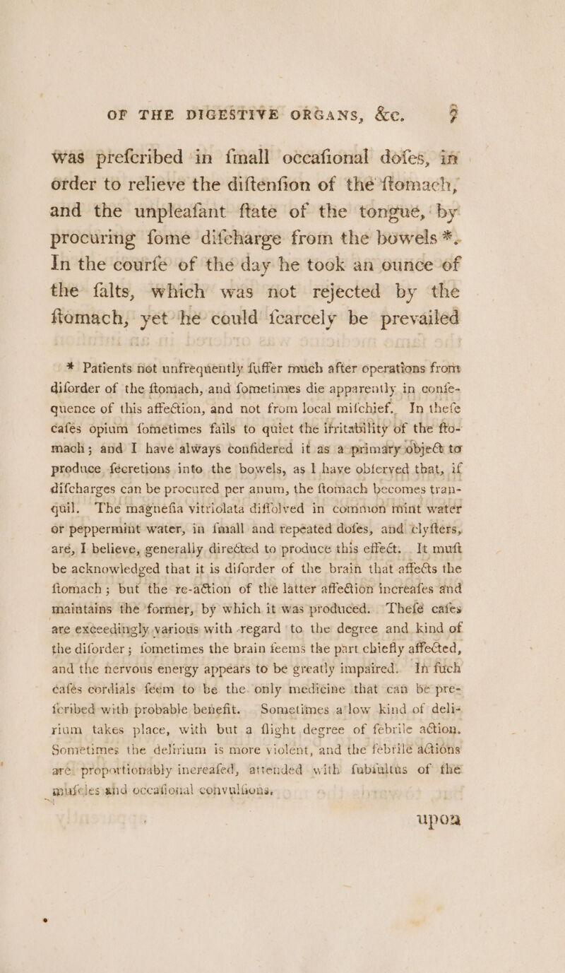 was prefcribed in {mall occafional dofes, in order to relieve the diftenfion of the {ftomach, and the unpleafant ftate of the tongue, by procuring fome difcharge from the bowels *. In the courfe of thé day he took an ounce of the falts, which was not rejected by the ftiomach, yet hé could {earcely be prevailed * Patients not unfrequently fuffer much after operations from diforder of the ftomach, and fometimes die apparently in conie- quence of this affetion, and not from local mifchief, In thefe cafés opium fometimes fails to quict the ifritability of the fto- mach; and I have always confidered it as a primary obje&amp; to produce fécretions inte the bowels, as I have obferved tbat, if difcharges can be procured per anum, the ftomach becomes tran- quil. The magnefia vitriolata diffolved in common mint water or peppermint water, in {mall and repéated dofes, and clyfters, aré, I believe, generally directed to produce this effect. _ It mutt be acknowledged that it is diforder of the brain that affects the ftomach ; but the re-aétion of the latter affe@ion increafes and maintains the ‘former, by which it was produced. Thefé cafes are exceedingly various with -regard ‘to the degree and kind of the diforder ; fometimes the brain feems the part chiefly affected, and the nervous energy appears to be greatly impaired. In fitch cafés cordials feem to be the. only medicine that can be pre- fcribed with probable benefit. Sometimes alow kind of deli- rium takes place, with but a flight degree of febrile action. Sometimes the delirium is more violent, and the febrile aGions are: proportionably inereafed, attended with fubiultus of the : mule Jes-and occafional convulfens, | uporR