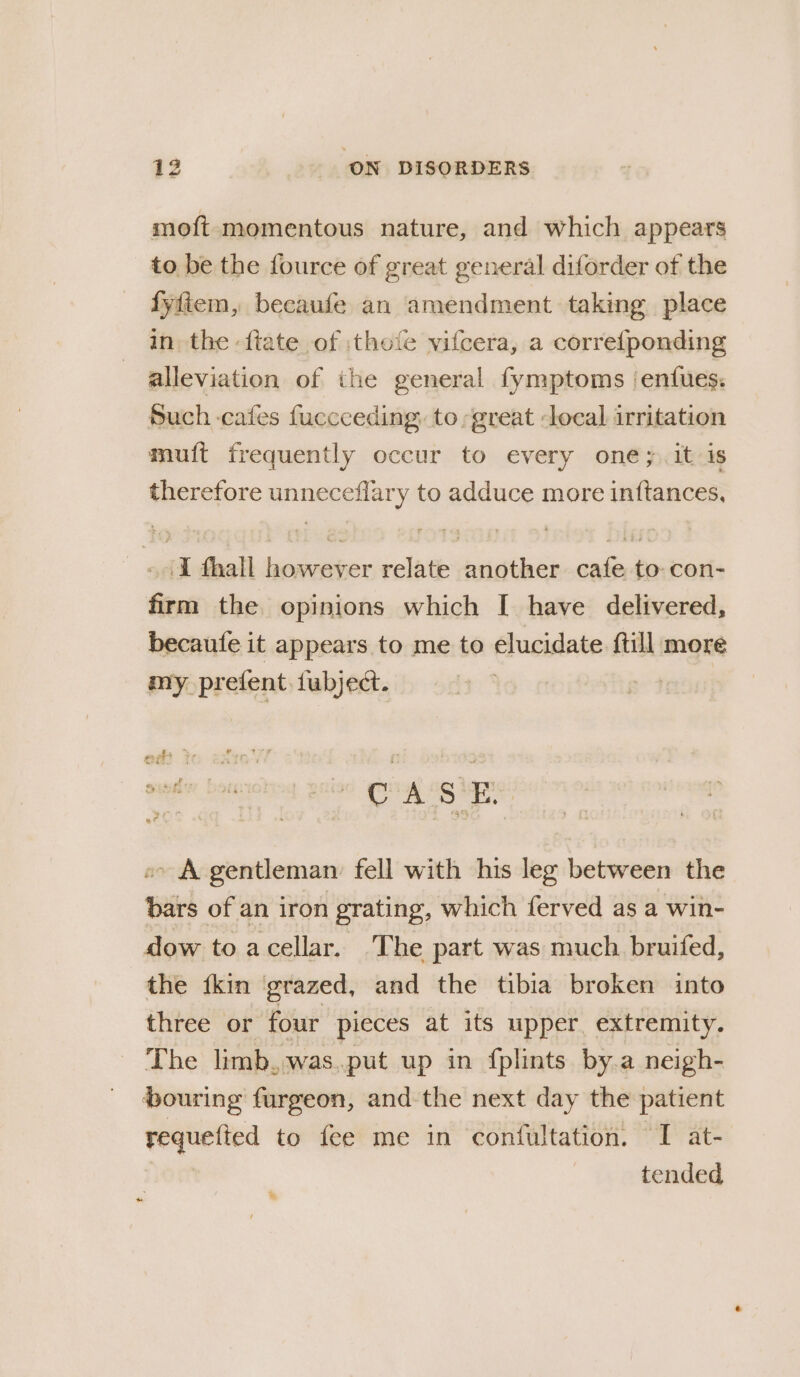 moft momentous nature, and which appears to be the fource of great general diforder of the fyfiem, becaufe an amendment taking place in the {tate of :thofe vifcera, a corre{ponding alleviation of the general fymptoms ‘enfues. Such cafes fuccceding. to great local irritation muft frequently occur to every one; it is therefore unneceflary to adduce more inftances, «1 fhall however relate another cafe to: con- firm the opinions which I have delivered, becaute it appears to me to elucidate ftill more my prefent fubjec. 4 rs os ae «- A gentleman: fell with his leg between the bars of an iron grating, which ferved as a win- dow to a cellar. The part was much bruifed, the {kin ‘grazed, and the tibia broken into three or four pieces at its upper extremity. The limb..was..put up in fplints by.a neigh- pouring furgeon, and the next day the patient requefted to fee me in confultation. I at- tended