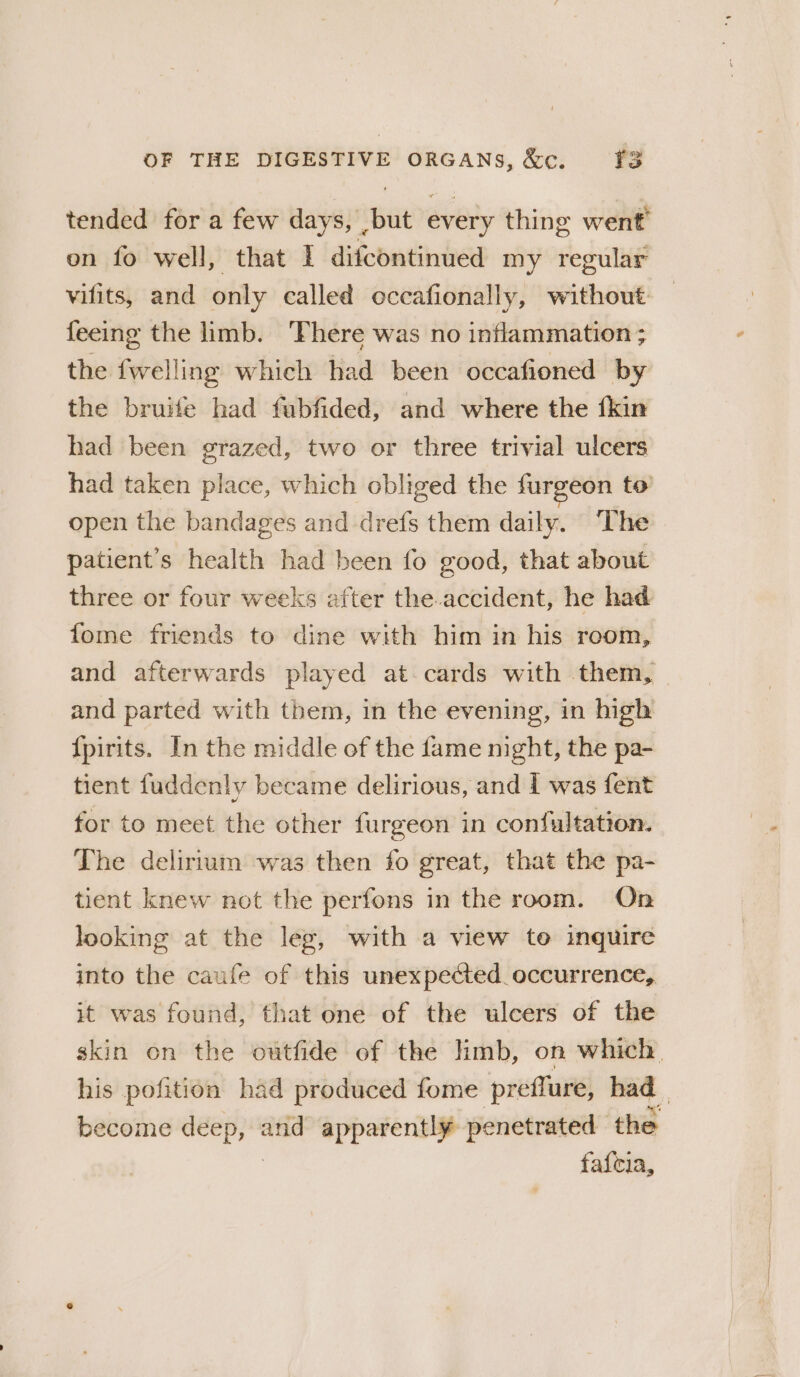 tended for a few days, ,but every thing went on fo well, that I difcontinued my regular vifits, and only called occafionally, without feeing the limb. ‘There was no inflammation ; the {welling which had been occafioned by the bruife had fubfided, and where the fkin had been grazed, two or three trivial ulcers had taken place, which obliged the furgeon to open the bandages and drefs them daily. “The patient’s health had been fo good, that about three or four weeks after the.accident, he had fome friends to dine with him in his room, and afterwards played at cards with them, | and parted with them, in the evening, in high {pirits. In the middle of the fame night, the pa- tient fuddenly became delirious, and f was fent for to meet the other furgeon in confultation. The delirium was then fo great, that the pa- tient knew not the perfons in the room. On looking at the leg, with a view to inquire into the caufe of this unexpected. occurrence, it was found, that one of the ulcers of the skin on the outfide of the limb, on which. his pofition had produced fome preflure, had become ee and apparently penetrated the fafcia,