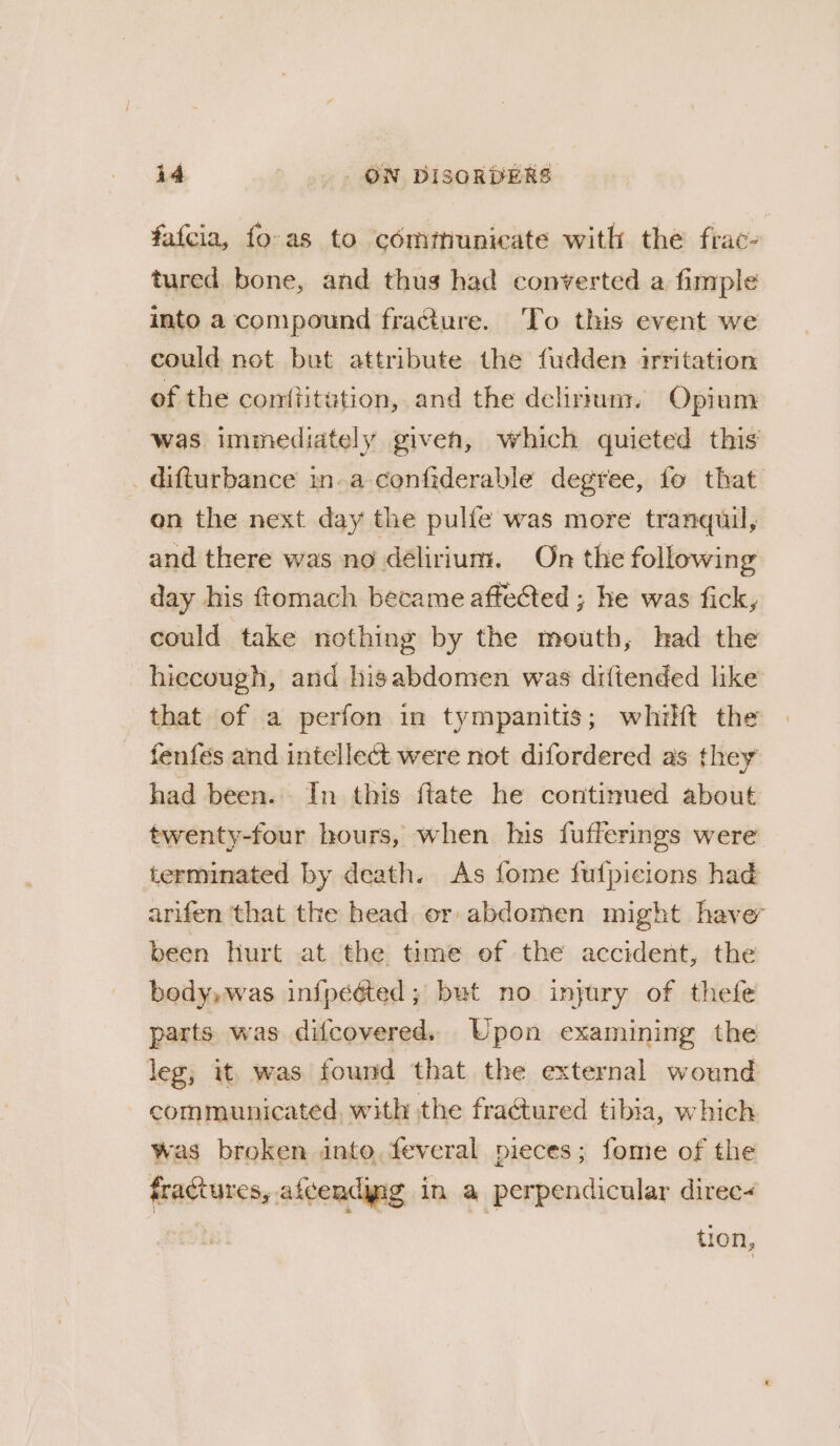 fatcia, fo-as to comftiunicate with the frac- tured bone, and thus had converted a fimple into a compound fracture. To this event we could not but attribute the fudden irritation of the conftitution, and the delirium. Opium was immediately given, which quieted this _ difturbance in-a-confiderable degree, fo that on the next day the pulle was more tranquil, and there was no délirium. On the following day his ftomach became affected ; he was fick, could take nothing by the mouth, had the hiecough, and hisabdomen was diftended like that of a perfon in tympamitis; whilt the fenfés and intellect were not difordered as they had been. In this ftate he continued about twenty-four hours, when his fufferings were terminated by death. As fome fufpicions had arifen that the head or abdomen might have been hurt at the time of the accident, the body,was infpééted ; but no injury of thefe parts was difcovered. Upon examining the leg, it, was found that the external wound communicated, with the fractured tibia, which was broken into, feveral pieces; fome of the fractures, afcendyng in a perpendicular direc- tion,