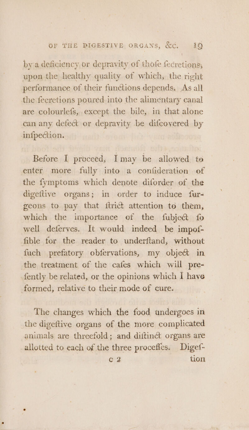 bya deficiency or depravity of thofe fecretions, upon the healthy quality of which, the right performance of their functions depends. As all the fecretions poured into the alimentary canal are colourlefs,.except the bile, in that alone can any defect or depravity be difcovered by in{pection. Before I proceed, Imay be allowed to enter more fully into a confideration of the fymptoms which denote diforder of the digeftive organs; in order to induce fur- geons to pay that ftrié attention te them, which the importance of the fubje&amp; fo well deferves. It would indeed be impof- fible for the reader to underftand, without fuch prefatory obfervations, my object in the treatment of the cafes which will pre- fently be related, or the opinions which I have formed, relative to their mode of cure. The changes which the food undergoes in the digeftive organs of the more complicated animals are threefold; and diftinct organs are allotted to each of the three procefles. Digef- eg tion