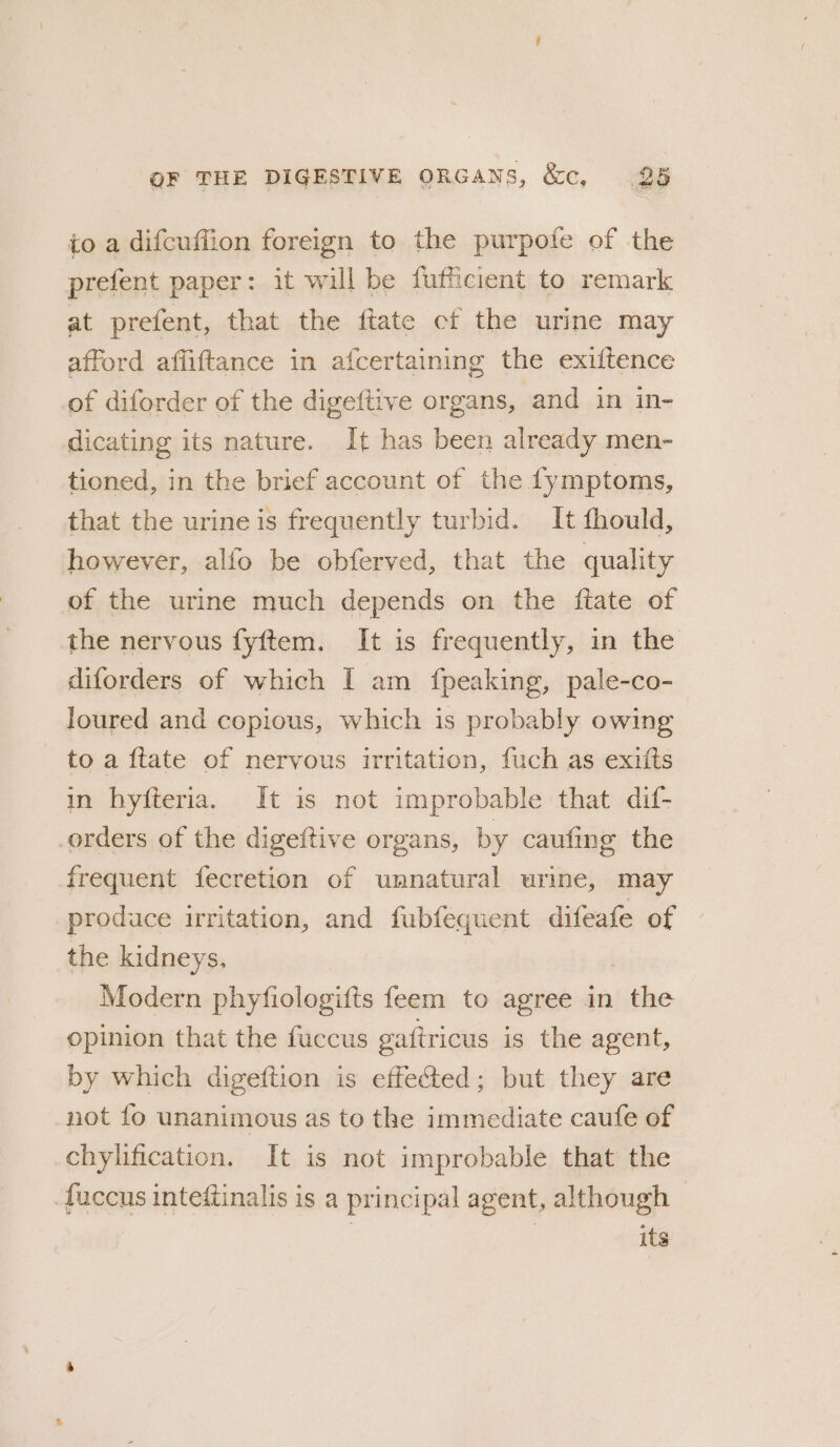 to a difcuffion foreign to the purpofe of the prefent paper: it will be fufficient to remark at prefent, that the ftate cf the urine may afford affiftance in afcertaining the exiftence of diforder of the digeftive organs, and in in- dicating its nature. It has been already men- tioned, in the brief account of the fymptoms, that the urine is frequently turbid. It fhould, however, alfo be obferved, that the quality of the urine much depends on the ftate of the nervous fyftem. It is frequently, in the diforders of which I am {fpeaking, pale-co- loured and copious, which is probably owing to a ftate of nervous irritation, fuch as exits in hyfteria. It is not improbable that dif- orders of the digeftive organs, by caufing the frequent fecretion of unnatural urine, may produce irritation, and fubfequent difeafe of the kidneys. Modern phyfiologifts feem to agree in ithe opinion that the fuccus gaftricus is the agent, by which digeftion is effected; but they are not fo unanimous as to the immediate caufe of chylification. It is not improbable that the fuccus inteftinalis is a principal agent, although © its