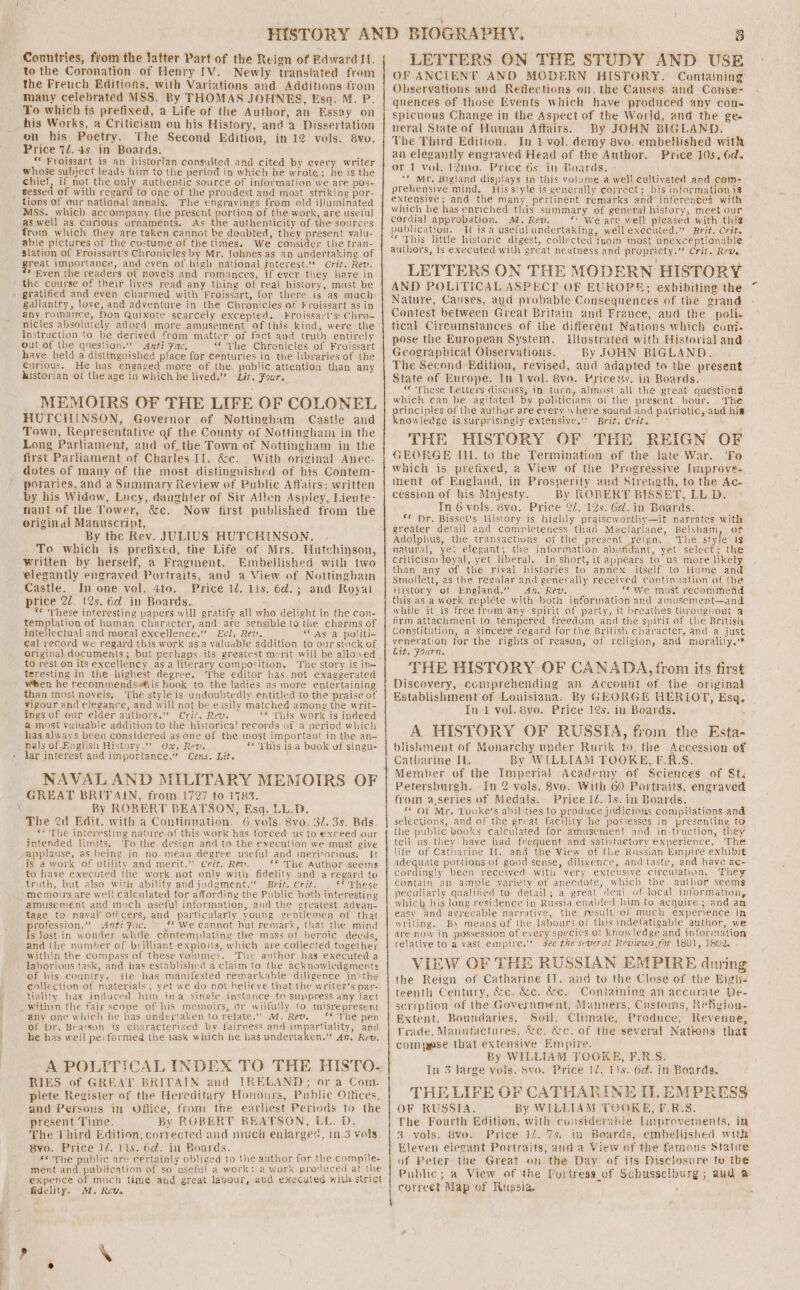 Countries, from the latter Part of the Reign of Edward IL. to the Coronation of Henry IV. Newly translated from the French Editions, with Variations and Additions from many celebrated MSS. By THOMAS JOHNES, Esq. M. P. To which ts prefixed, a Life of the Author, an Essay on his Works, a Criticism on his History, and a Dissertation on his Poetry. The Second Edition, in 12 vols. 8vo. Price 72.45. in Boards. *« Froissart is an historian consnited and cited by every writer whose subject leads him to the period in which he wrote; he is the chief, if not the only authentic source of information we are pos- sessed of with regard to one of the proudest and most striking por- tions of our national annals. The engravings from old illuminated MSS. which accompany the present portion of the work, are useful as well as curious ornaments. As the authenticity of the sources from which they are taken cannot be doubted, they present valu- able pictures of the costume of the times. We consider the tran- slation of Froissart’s Chronicles by Mr. fohnes as an andertaking of great importance, and even of high national jnterest.’? Crit. Rev. * fven the readers of novels and romances, if ever they have in the course of their lives read any thing of real history, must be » gratified and eyen charmed with Froissart, for there is as much gallantry, love, and adventure in the Chronicles of Froissart asin any romance, Non Quixote scarcely excepted. Froissart'ss Chro- nicles absolutely afford more_amusement of this kind, were the instruction to be derived from matter of fact and truth entirely out of the qnestion.” Anti Fac. “The Chronicles of Froissart have held a distinguished place for centuries in the libraries of the Curious. He has engased more of the. public attention than any historian of the age in which he lived.’ Lit. Four. MEMOIRS OF THE LIFE OF COLONEL HUTCHINSON, Governor of Nottingham Castle and Town, Representative of the County of Nottingham in the Long Parliament, and of_the Town of Nottingham in the first Parliament of Charles If. &amp;c. With original Anec- dotes of many of the most distinguished of his Contem- poraries, and a Summary Review of Public Affairs: written by his Widow, Lucy, daughter of Sir Allen Aspley, Lieute- nant of the Tower, &amp;c. Now first published from the original Manuscript, ; By the Rev. JULIUS HUTCHINSON. To which is pretixed, the Life of Mrs. Hutchinson, written by herself, a Fragment. Embellished with two elegantly engraved Portraits, and a View of Nottingham Castle. In one vol. ato. Price 1d. 11s. 6d.; and Royat price 22. 12s. 6d. in Boards. _ * These interesting papers will gratify all who delight in the con- templation of human character, and are sensible to the charms of inteHectual and moral excellence.” Ecl. Rev. ss “AS: a. politi~ cal record we regard this work as a valuable addition to our stock of origina) documents; but perhaps its greatest merit will be allowed to rest on its excellency asa literary composition. The story is in- teresting in the highest degree. The editor has not exaggerated when he recommendsiis book to the ladies as more entertaining than most novels, The style is undoubtedly entitled to the praise of vigour and elegance, and will not be easily matched among the writ- ings of our elder authors.” Crit. Rev. “« This work is indeed a most yaluable addition to the historica! records of a period which has always been considered as one of the most important in the an- nals of. English History.” Ox. Rev. «© This is a book of singu- lar interest and importance.” Cens. Lit. NAVAL AND MILITARY MEMOIRS OF GREAT BRITAIN, from 1727 to 1783. X By ROBERT BEATSON, Esq. LL.D. The 2d Edit. with a Continnation. 6 vols. 8vo. 32. 3s. Bds. «* The interesting nature.of this work has forced us to exceed our intended limits. To the design and to the execution we must give applause, as being in no mean degree useful and meritorious. It is a work of utility and merit.”’ Crit. Rev. ** The Author seems to have executed the work not only with fidelity and a regard te truth, but also with ability and judgment.” Brit, Crit. €° These memoirs are wel! calculated for affording the Public both interesting amusement and much useful information, and the greatest adyan- tage to naval’ oficers, and particularly young genllemen of that rofession.” Anti Fac. *we cannot but remark, that the mind is lost in wonder while contemplating the mass of heroie deeds, and the number of brilliant exploits, which are collected together within the compass of these yolumes. The author has executed a laborious task, and has established 4 claim to the acknowledgments of his country. tie has manifested remarkable diligence in\the collection of materials , yet we do not believe that the writer’s par- tiality has induced him ina single instance to suppress any fact _within the fair scope of his memoirs, or wilfully to misrepresent any one which he has undertaken to relate.”” M. Rev. ** 'The pen of Dr. Beatson is characterized by fairness and tn eb and he has well pe: formed the task which he has undertaken.” An. Rev, RIES of GREAT BRITAIN and IRELAND; or a Com. plete Register of the Hereditary Honours, Public Offices, and Persons in Office, from the earliest Periods to the present Time. By ROBERT BEATSON, LL. D. The Jhird Edition, corrected and much enlargec, 1n-3 vols, 8vo. Price 1/, 11s. 6d. in Boards. ©The public are certainly obliged to the author for the compile- ment and publication of so useful a work: a work produced at the expence of much time and great labour, and executed with strict fidelity. M. Rev. LETTERS ON THE STUDY AND USE OF ANCIENT AND MODERN HISTORY. Containing Observations and Reflections on. the Causes and Conse- quences of those Events which have produced any cone spicuous Change in the Aspect of the World, and the ge. neral State of Hunan Affairs. By JOHN BIGLAND. The Third Edition. In 1 vol. demy 8vo. embellished with an elegantly engraved Head of the Author, Price 10s. 6d. or 1 vol. 12mo. Price 6s. in Boards. ** Mr. Bigland displays in this volume a well cultivated and com- prehensive mind. His style is generally correct; his information i extensive; and the many pertinent remarks and inferences with which be has enriched this summary of general history, meet our cordial approbation. M. Rev. “We are well pleased with this: publication. It isa useful undertaking, well executed.” Brit. Crit. “* This little historic digest, collected from most unexceptionable authors, is executed with great neatness and propriety.” Crit. Reve LETTERS ON THE MODERN HISTORY AND POLITICAL ASPECT? OF EUROPE; exhibiting the Nature, Causes, aud probable Consequences of the grand Contest between Great Britain and France, and the poli. tical Circumstances of the different Nations which com. pose the European System. lustrated with Historial and Geographical Observations. By JOHN BIGLAND. The Second Edition, revised, and adapted to the present State of Europe. In 1 vol. 8vo. Prices. in Boards. “« These Letters discuss, in turn, almost all the great question# which can be agitated by politicians of the present hour. The eee of the author are every where sound and patriotic, and hia nowledge is surprisingly extensive.’ Brit. Crit, THE HISTORY OF THE REIGN OF GEORGE Il. to the Termination of the late War. To which is prefixed, a View of the Progressive [mprove- ment of England, in Prosperity and Strength, to the Ac- cession of his Majesty. By ROBERT BISSETT, LL.D. In 6 vols. 8vo. Price 22, 12s. 6d. in Boards. ** Dr. Bisset’s History is highly praiseworthy—it narrates with greater detail and completeness than Macfarlane, Belsham, of Adolphus, the transactiuns of the present reign. The style is natural, ye: elegant; the information abundant, yet select; the criticism loyal, yet liberal. In short, it aypears to us more likely than any of the rival histories to annex itself to Hume and Smollett, as the regular and generally received continuation of the History of England.” An. Rev. . _ we must recommend this as a work repléte with both information and amusement—and while it is free from any spirit of party, it breathes throughout a firm attachment to tempered freedom and the spirit of the British Constitution, a sincere regard for the British character, and a just veneration for the rights of reason, of religion, and morality.* Cit. Fourn. THE HISTORY OF CANADA, from its first Discovery, comprehending an Account of the original Establishment of Louisiana. By GEORGE HERIOP, Esq. In 1 vol. 8vo. Price 12s. in Boards. A HISTORY OF RUSSIA, from the Esta- blishment of Monarchy under Rurik to, the Accession of Catharine IL. By WILLIAM TOOKE, F-R.S. Member of the Imperial Academy of Sciences of St, Petersburgh. In 2 vols, 8vo. With 60 Portraits, engraved from a,series of Medals. Price 1. 1s. in Boards. “Of Mr. Yooke’s abilities to produce judicious compilations and selections, and of the great facility he possesses in presenting to the public hooks calculated for amusement and in-truction, they tell us they have had frequent and satisfactory experience, The life of Catharine If. and the View of the Russian Empire exhibit adequate portions of good sense, diligence, and taste, and have ac- cordingly been received with very extensive circulation, They contain an ample variety of anecdote, which the author seems peculiarly qualified to detail; a great deal of local information, which his long residence in Russia enabled him to acquire; and an easy and avrecable narrative, the result of much experience in writing. Bs means of the labours of this indefatigable author, we are now in possession of every species of Knowledge and inforination relative to a vast empire.’ See the several Reviews sor 1801, 1802, VIEW OF THE RUSSIAN EMPIRE during the Reign of Catharine IT. and to the Close of the Bigh- teenth Century, é&amp;zc. &amp;c. &amp;e, Containing an accurate De- scription of the Government, Manners, Customs, Refigion- Extent, Boundaries, Soil, Climate, Produce, Revenue, Trade, Manufactures, &amp;c. &amp;c. of the several Nations that comp@se that extensive Empire. By WILLIAM YOOKE, F.R.S. In 3 large vols. Svo. Price 1d. tls. 6d. in Boards. THE LIFE OF CATHARINE IL. EMPRESS OF RUSSIA. By WILLIAM TGORKE, F.R.S. fhe Fourth Edition, with considerable Linprovements, im 3 vols. 8vo. Price 1/4. 7s. in Boards, embellished with Eleven elegant Portraits, anda View of the famous Statue of Peter the Great on the Day of its Disclosure to the Public; a View of ‘the Furtress_of Schusselburg ; aud a correet Map of Russia