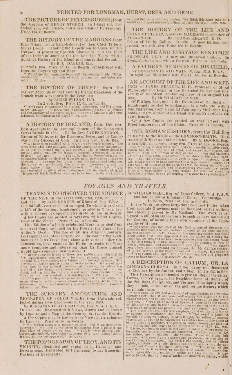 xy . ey THE PICTURE OF PETERSBURGH; from the German of HENRY STORCH. In 1 large vol. Svo. embellished with Plates, and a new Plan of Petersburgh, Price 14s. in Boards. THE HISTORY OF THE MAROONS, from dtheir Origin, to the Establishment of their Chief Tribe at Sierra Leone; including the Expedition to Cuba, for the Purpose of procuring Spanish Chasseurs; and the State of ihe Istand of Jamaica for the last Ten Years; with a Succinct History of the Island previous to that Period. By R.C. DALLAS, Esq. ¥n 2 vols. 8vo. Price 12. 1s. in Boards, embellished with beautiful Engravings and Maps. which certainly, affor mient.”” MM. Rev. THE HISTORY OF EGYPT; from the earliest Accounts of that Country till thre Expulsion of the French from Alexandria in the Year 1801. By JAMES WILSON, D.D. In 3 vols. 8vo. Price 12. 4s. in Boards. *© This work is composed in a clear, agreeable, and lively man- mer.” An. Rev. — “ Dr. Wilson is unquestionably a man of talents; and the rapidity of his narrative, and his flow of language, give con; siderable animation to his pages.’’ 24. Rev. A HISTORY OF IRELAND, from the ear- Hest Accounts to the Accomplishment of the Union with Great Britain in 1801. . By the Rev. JAMES GORDON, Rector of Killegny in the Diocese of Ferns, and of Canna- Way in the Diocese of Cork. In 2 vols. 8vo. 12. 4s. Bds. &lt;* We have been gratified with Mr. Gordon’s performances. The story fiows with ease and spirit, and the general style of the compo- sition may be termed manly’ and correct. The attention shewn to method and chronology by frequent marginal references, deserves praise.” Ecl. Rev. _ “f The author has not derogated from the Feputation which he derived from his prior publication; since we discover in it the same clear discernment, the same sound judgment, the same strong good sense, the same manly sentiments, and the same fearless integrity, and devotion to truth.” Afo7. Rew. ** he much of both information and eéntertain- “History of the Irish Rebellion,’ are to be found in the work before HURST, REES, AND ORME. us: and this is no ordinary praise. We think this work may be a | useful and respectable compendium of Irish History. Crit. Revs. THE HISTORY OF THE LIFE AND) REIGN OF PHILIP, KING OF MACEDON; the Father of | ALEXANDER. By THOMAS LELAND, DPD. D. Fellow of Trinity College, Dublin. A new Edition, cer- . rected, in 2 vols. 8vo. Price 16s. in Boards. THE LIFE AND ESSAYS OF BENJAMIN FRANKLIN, LL.D. A new and improved Edition: In | 2 vols. foolscap 8vo. with a Portrait. Price 8s. in Boards. A FATHER’S MEMOIRS OF BIS CHILD, , By BENJAMIN HEATH MALKIN, Esg. M.A. F.A.S. In royal 8vo. illustrated with Plates. 10s. 6d. in Boards. AN ACCOUNT OF THE LIFE AND WRIT. . INGS of JAMES BEATTIE, LED. Professor of Moral ! Philosophy and Logic in the Marischal College and Uni- - versity of Aberdeen, containing many of his original Let. . ters. By Sir WILLIAM FORBES, Of Pitsligo, Bart. one of the Executors of Dr. Beattie. Handsomely printed by Ballantyne, in 2 vols. 4te. with a | fine Engraving, from a capital Painting by Sir Joshua Rey, - nolds, and fac similes of his Hand-writing. Price 22.12s. éd, , extra Boards. *,* A few Copies are printed on royal Paper, with | Proof Impressions of the Plates. Price 5l. 5s. Boards. THE ROMAN HISTORY, from the Building » of ROME to the RUIN of the COMMONWEALTH. Illus. . trated with Maps and other Plates. By N. HOOKE, Esq. A new Edit. in 11 vols. demy 8vo. Price 42. 19s. in Boarda, , The Monttly Reviewers in their Criticism on-this valuable work which has been long out of print, and exceedingly scarce, ob. serve, ‘© That the Roman History of this judicious and masterly writer Is a most valuable accession to the stock of historical learn- ing. ‘That the execution of the work is equal throughout. That Mr. Hooke seems to have possessed in a very eminent degree, the } rare talent of separating the partizan from the historian, of which few writers are capable, and of comparing contradictory autho- rities with impartiality and penetration. He does not appear to } have been a bigot to any principles, or a slave to any authority.” ¥ TRAVELS TO DISCOVER THE SOURCE OF THE NILE, in the Years 1768, 1769, 1770, 1771, 1772, andi773. By JAMES BRUCE, of Kinnaird, Esq. F.R.S. The 24 Edit. corrected and enlarged. To which is prefixed, a Life of the Author, handsomely printed in 7 vols. 8yo. with a volume of Copper-plates in4to. 42. 16s. in Boards. A few Copies are printed in royal 6vo. with first Impres- gions of the Plates. Price 7d. Ts. in Boards. This Edition of a justly celebrated Work, is printed from a correct Copy, intended for the Press at the Time of the Authors Death. Lhe Use of all his Original Journals, Correspondence, Manuscripts, écc.; the concurring Testi- monies of later Travellers; along with various other Cir- cunistances, have enabled the Editor to render the Work more complete and interesting than Mr, Bruce himself would have condescended to make it. ““ Bruce’s Travels is one of these few publications which at its first appearance engaged our incessant perusal, and we then thought it a very useful, entertaining, and interesting work, The present edition is greatly superior to the furmer. We are of opi- HKion, that in the general discharge of his olice, the editor has erected a traly honourable monument to the memory of his prin- Cipal, and has laid the literary world.under Considerable objiga- tions to his own assiduity and intelligence.” Ecl. Rew. ee would be poor and inadequate praise to say, that it has seldom or never falien to our lot to notice a book so ably edited. We believe no édilor ever before so laboviously qualitied himself for his under- taking.” An. Rev. THE SCENERY, ANTIQUITIES, AND BIOGRAPHY OF SOUTH WALES, from Materials col- lected during Two Excursions in the Year 1803. By BENJAMIN HEATH MALKIN, Esq. M.A. F.S8. A. In i vol. 4to iMustrated with Views, drawn and engraved by Laporte, and a Map of the Country. 22. 12s. 6d. Boards. A few Copies may be had with the Views finely coloured by Laporte. Price 4é. 4s. in Boards. “Mr. Malkin displays a mastery of style, and is an instructive Companion ; we have no hesitation in assigning bim a place in the first class of Tourists.” M. Rev. ‘** This is one of the most ela- borate, and indwed, satisfactory accounts of a tour through South Wales, that has/yet appeared.” Brit. Crit. THE TOPOGRAPHY OF TROY, AND ITS VICINITY, illnstvated’ and explained by Drawings and Descriptions, Dedicated, by Permission, to her Grace the Duchess of Devonshire. By WILLTAM GELEL, Esq. of Jesns College, M.A. F.A.S. and late Fellow of Emmanuel College, Cambridge. In Folio, Price 102, 10s. in-Boards. In the Work are given forty-three coloured Plates taken from accurate Drawings, made on the Spot, by the Author and chiefly engraved by Mr. Medland. The Work is de- signed to affurd an Opportunity to.such as have not visited the Country, of forming their own opinions of the Topo. ““ We recommend this work of Mr. Gell as one of the most ho- nourable monuments which has been erected to the most ancient the first and best of Poets ; as one of the most acceptable and iflus- trious works that have appeared since the desire of visiting the Troad has revived, and we have no scruple to class him among those in the first rank, who have done credit to their country, as men of talents, elegance, and disceinment.’’ Crit. Rev. «We cannot conclude without expressing our opinion, that Mr. Gell has render- ed a real service to the cause of ancient literature, His splendid work is executed with equal tasté and care, and the end proposed seems to have been fully attained.” Am. Rev, A DESCRIPTION OF LATIUM ; OR, LA . CAMPAGNA DI ROMA. In 1 vol. demy 4to. illustrated by Etchings by the Author, and a Map. 12. 11s. 6d. in Bds: This Description is intended to give an Idea of the Cities Towns, and Villages, in the Neighbourhood of Rome ; of they contain, as well as of the surrounds them. : “« This work has exacted our tribute of approbation, and we co : pe eon n- fidently assert, that it will prove well wort 1y the attention of the classic reader, and equally acceptable {o the lovers of the fine arts.” Anti Fac. | ** The great merit of the work consists in the beauty of the etchings, and in the clear and accurate manner in which the picturesque Scenery which i Ett. “The materials have been well employed, and evidently aimee by personal observations.” Ann. Rev. ““ The world is indebted for this volume, we believe, to Miss Knight, the audbor of Marcua flaminius; and it will be considered as another honourable proof of her abilities and assiduity. The plates, in number twenty, are touched “* It is not our fortune, often to meet with a volume, wikie nok a formation and entertainment are combined. Tweuty etchings, b the author, are introduced in the volume. ‘These are slight ’ but executed with remarkable neatness and precision. A map also of the Campagna is prefixed. ‘The work is confidently, and we believe Cightly, attributed to a lady already celebrated as a writer, the ace complished Cornelia Knight.” - Brit, Crit. “The writer of the. work before ws is entitled to considerable praise, for conveying wal .- it suffice to add, that no place of ancient or modern celebrity, within