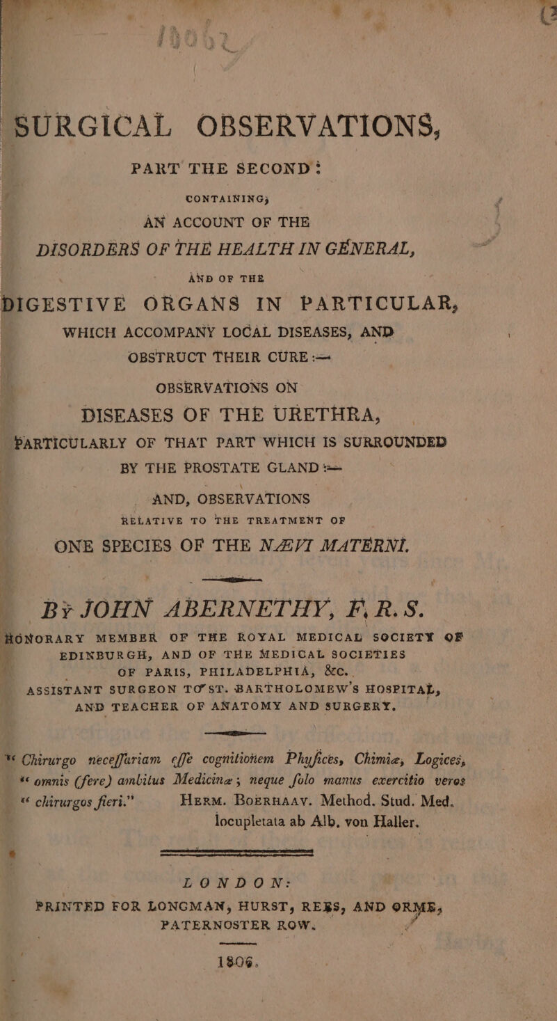 ah tes ts Nas it ciate SURGICAL OBSERVATIONS, PART THE SECOND: CONTAINING) AN ACCOUNT OF THE DISORDERS OF THE HEALTH IN GENERAL, AND OF THE DIGESTIVE ORGANS IN PARTICULAR, WHICH ACCOMPANY LOCAL DISEASES, AND OBSTRUCT THEIR CURE :-—= gs OBSERVATIONS ON DISEASES OF THE URETHRA, PARTICULARLY OF THAT PART WHICH IS SURROUNDED BY THE PROSTATE GLAND = AND, OBSERVATIONS RELATIVE TO THE TREATMENT OF ONE SPECIES OF THE NAVI MATERNI. e Br JOHN ABERNETHY, F, RS. Honorary MEMBER OF THE ROYAL MEDICAL SOCIETY OF * EDINBURGH, AND OF THE MEDICAL SOCIETIES ‘ ' OF PARIS, PHILADELPHIA, &amp;c. ASSISTANT SURGEON TO’ST. BARTHOLOMEW’S HOSPITAL, AND TEACHER OF ANATOMY AND SURGERY. &lt;—ceneliigpaeine % Chirurgo neceffuriam e¢ffe cognitionem Phyfices, Chimie, Logices, * omnis (fere) amlitus Medicine; neque folo manus exercitio veres __ * chirurgos fieri.” Herm. Bozruaav. Method. Stud. Med. locupletata ab Alb, von Haller. . : ; EONDON: PRINTED FOR LONGMAN, HURST, RES, AND 08 dae PATERNOSTER ROW. 1806.