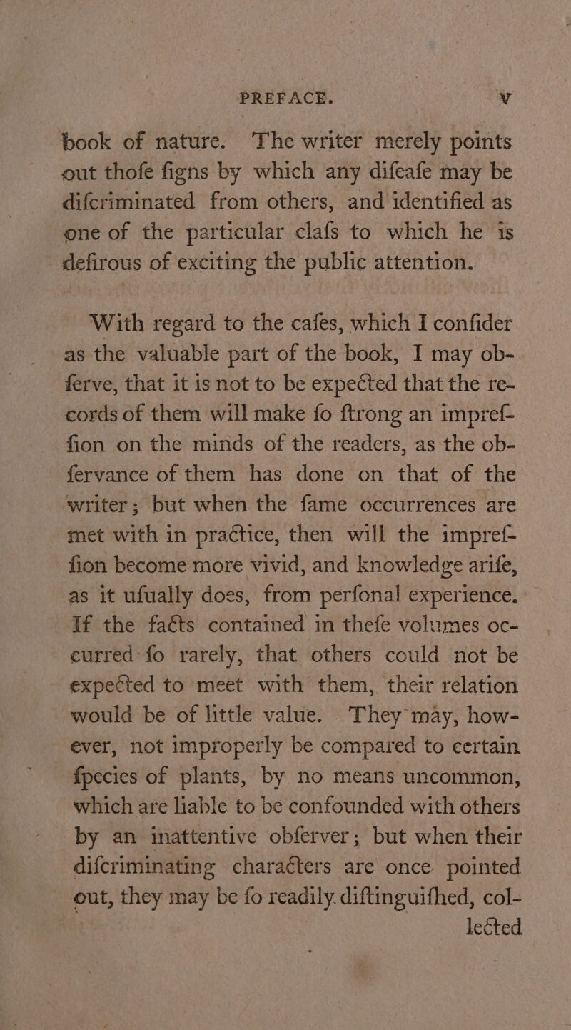 PREFACE. | y book of nature. The writer merely points out thofe figns by which any difeafe may be difcriminated from others, and identified as one of the particular clafs to which he is defirous of exciting the public attention. With regard to the cafes, which I confider as the valuable part of the book, I may ob- ferve, that it is not to be expected that the re- cords of them will make fo ftrong an impref- fion on the minds of the readers, as the ob- fervance of them has done on that of the writer; but when the fame occurrences are met with in practice, then will the impref- fion become more vivid, and knowledge arife, as it ufually does, from perfonal experience. If the facts contained in thefe volumes oc- curred: fo rarely, that others could not be expected to meet with them, their relation would be of little value. They may, how- ever, not improperly be compared to certain fpecies of plants, by no means uncommon, which are liable to be confounded with others by an inattentive obferver; but when their difcriminating charaéters are once pointed out, they may be fo readily. diftinguifhed, col- | lected