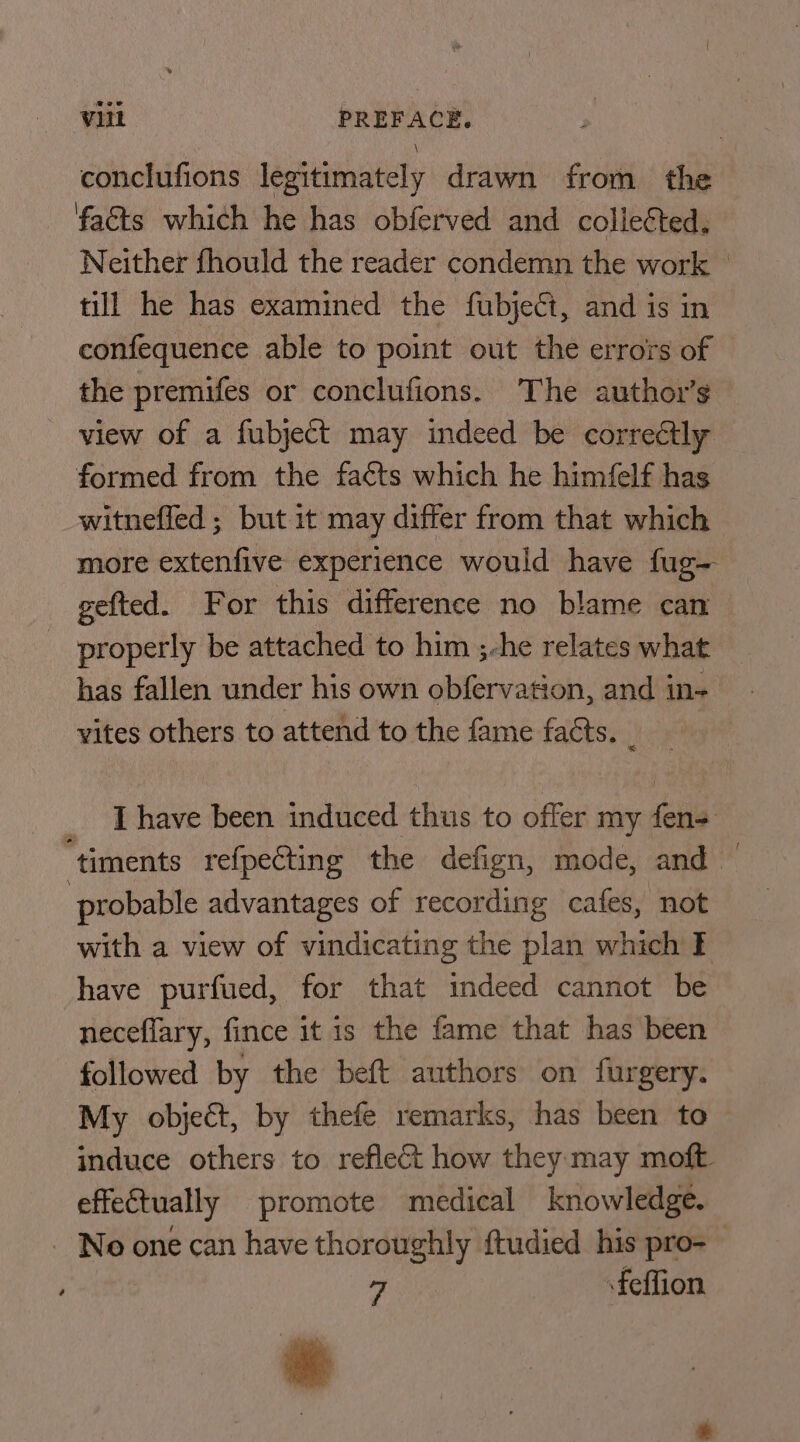 conclufions legitimately drawn from the facts which he has obferved and collected. Neither fhould the reader condemn the work till he has examined the fubject, and is in confequence able to point out the errors of the premifes or conclufions. ‘The author's view of a fubject may indeed be correctly formed from the fa¢ts which he himfelf has witneffed ; but it may differ from that which more extenfive experience would have fug- gefted. For this difference no blame can properly be attached to him ;-he relates what has fallen under his own obfervation, and in- vites others to attend to the fame facts. _ _ [have been induced thus to offer my fens ‘timents refpecting the defign, mode, and — probable advantages of recording cafes, not with a view of vindicating the plan which F have purfued, for that indeed cannot be neceflary, fince it is the fame that has been followed by the beft authors on furgery. My object, by thefe remarks, has been to induce others to reflect how they may moft effeCtually promote medical knowledge. - No one can have thoroughly ftudied his pro- 14 feffion ie