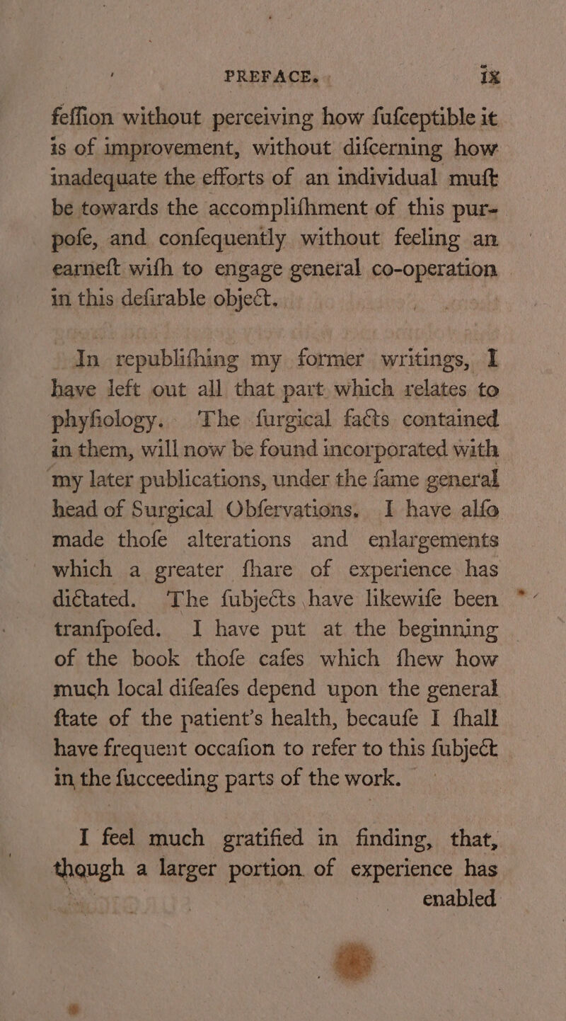 = feffion without perceiving how fufceptible it is of improvement, without difcerning how inadequate the efforts of an individual mutt be towards the accomplifhment of this pur- pofe, and confequently without feeling an earneft wifh to engage general co-operation in this defirable objeét. In republifhing my former writings, I have left out all that part. which relates to phyfiology. The furgical facts contained an them, will now be found incorporated with ‘my later publications, under the fame general head of Surgical Obfervations, I have alfo made thofe alterations and enlargements which a greater fhare of experience has tranfpofed. I have put at the beginning of the book thofe cafes which fhew how much local difeafes depend upon the general ftate of the patient’s health, becaufe I fhalf have frequent occafion to refer to this fubjeét in the fucceeding parts of the work. I feel much gratified in finding, that, Siansh a larger portion of experience has enabled