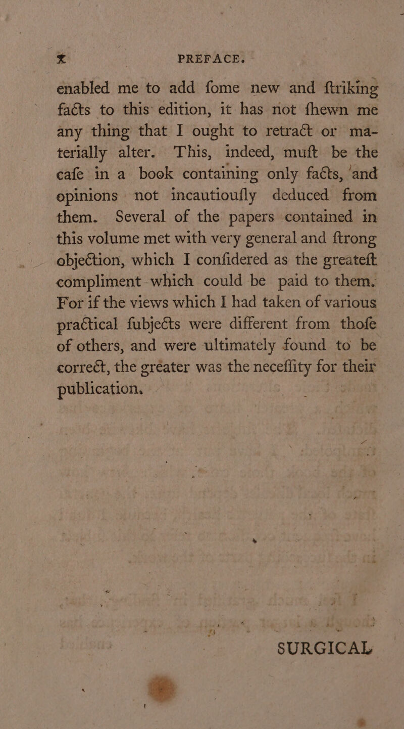 enabled me to add fome new and ftriking facts to this edition, it has not fhewn me any thing that I ought to retract or ma- terially alter. This, indeed, muft be the cafe in a book containing only fatts, ‘and opinions not incautioufly deduced from them. Several of the papers contained in this volume met with very general and ftrong objection, which I confidered as the greateft compliment which could be paid to them. For if the views which I had taken of various practical fubjeéts were different from thofe of others, and were ultimately found to be correct, the greater was the neceflity for their publication. SURGICAL