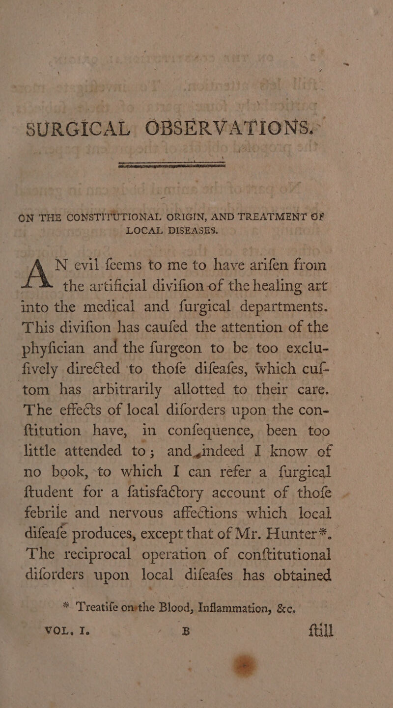 SURGICAL OBSERVATIONS. ON THE CONSTITUTIONAL ORIGIN, AND TREATMENT OF LOCAL DISEASES. N evil feems to me to have arifen from the artificial divifion of the healing art into the medical and furgical departments. This divifion has caufed the attention of the phyfician and the furgeon to be too exclu- fively direfted ‘to thofe difeafes, which cuf- tom has arbitrarily allotted to their care. The effects of local diforders upon the con- ftitution have, in confequence, been too little attended to; and indeed I know of no book, to which I can refer a furgical ftudent for a fatisfactory account of thofe ~ febrile and nervous affections which local difeafe produces, except that of Mr. Hunter*. The reciprocal operation of conf{titutional diforders upon local difeafes has obtained * 'Treatife onsthe Blood, Inflammation, &amp;c. VOL, I. ee fall ” *