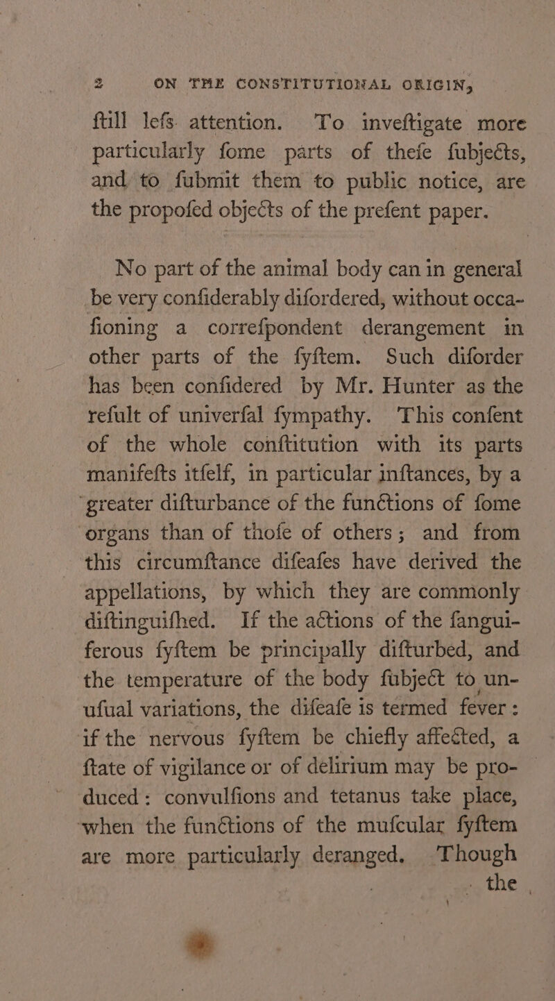 ftill lefs. attention. To inveftigate more particularly fome parts of thefe fubjects, and to fubmit them to public notice, are the propofed objects of the prefent paper. _ No part of the animal body can in general be very confiderably difordered, without occa~ fioning a correfpondent derangement in other parts of the fyftem. Such diforder has been confidered by Mr. Hunter as the refult of univerfal fympathy. This confent of the whole conftitution with its parts manifefts itfelf, in particular inftances, by a ‘greater difturbance of the functions of fome organs than of thofe of others; and from this circumftance difeafes have derived the -appellations, by which they are commonly diftinguifhed. If the actions of the fangui- ferous fyftem be principally difturbed, and the temperature of the body fubject to un- ufual variations, the difeafe is termed fever : ifthe nervous fyftem be chiefly affected, a ftate of vigilance or of delirtum may be pro- © duced: convulfions and tetanus take place, ‘when the funétions of the mufcular fyftem are more particularly deranged. ‘Though | mn te) *