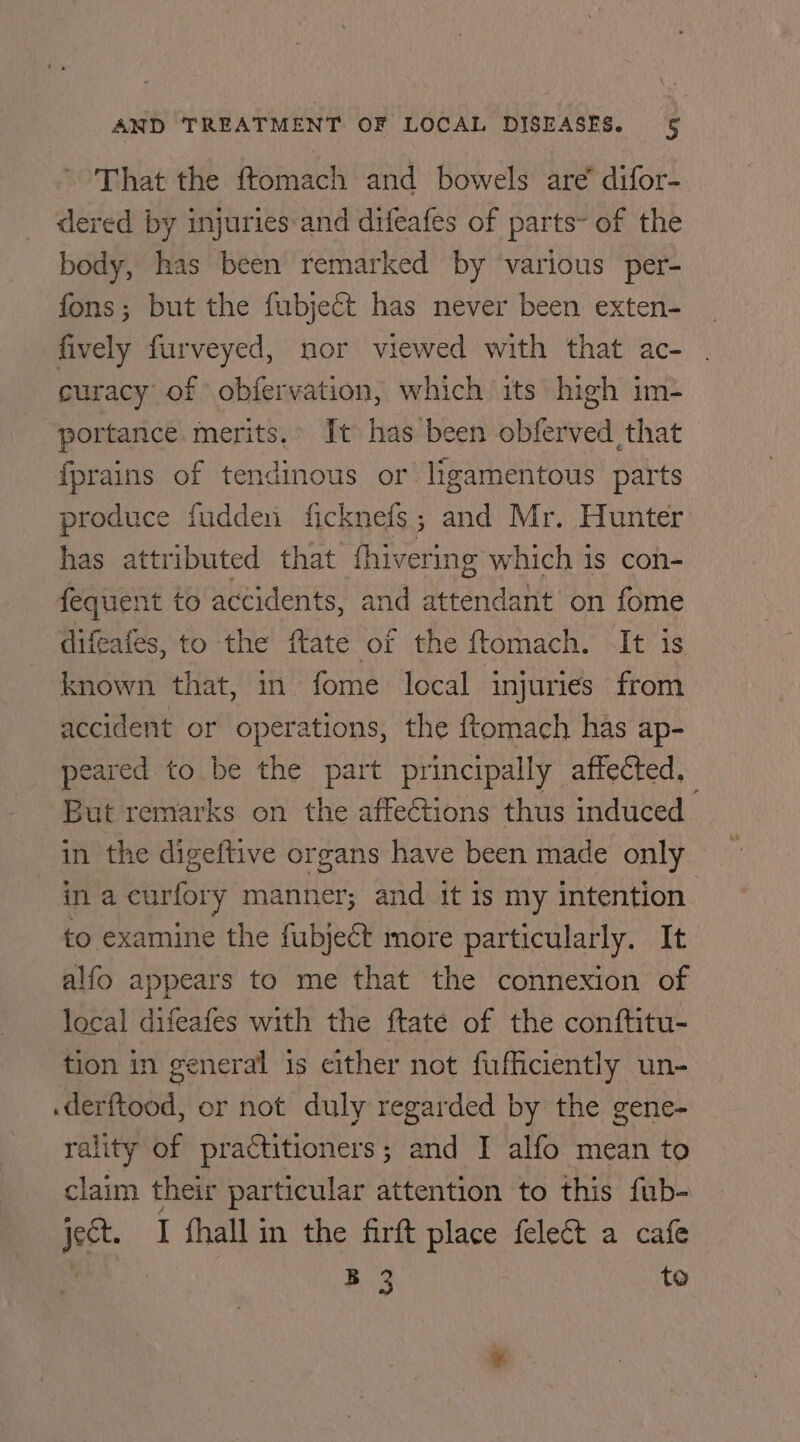 That the ftomach and bowels are difor- dered by injuries-and difeafes of parts~ of the body, has been remarked by various per- fons; but the fubjeét has never been exten- fively furveyed, nor viewed with that ac- curacy of obfervation, which its high im- portance merits. It has been obferved that fprains of tendinous or ligamentous parts produce fuddeni ficknefs; and Mr. Hunter has attributed that fhivering which is con- fequent to accidents, and attendant on fome difeafes, to the ftate of the ftomach. It is known that, in fome local injuries from accident or operations, the ftomach has ap- eared to be the part principally affected. But remarks on the affeCtions thus induced in the digeftive organs have been made only in a curfory manner; and it is my intention. to examine the fubject more particularly. It alfo appears to me that the connexion of local difeafes with the ftate of the conftitu- tion in general is either not fufficiently un- .derftood, or not duly regarded by the gene- rality of practitioners; and I alfo mean to claim their particular attention to this fub- ject. I fhall in the firt place felect a cafe ‘ B 3 to