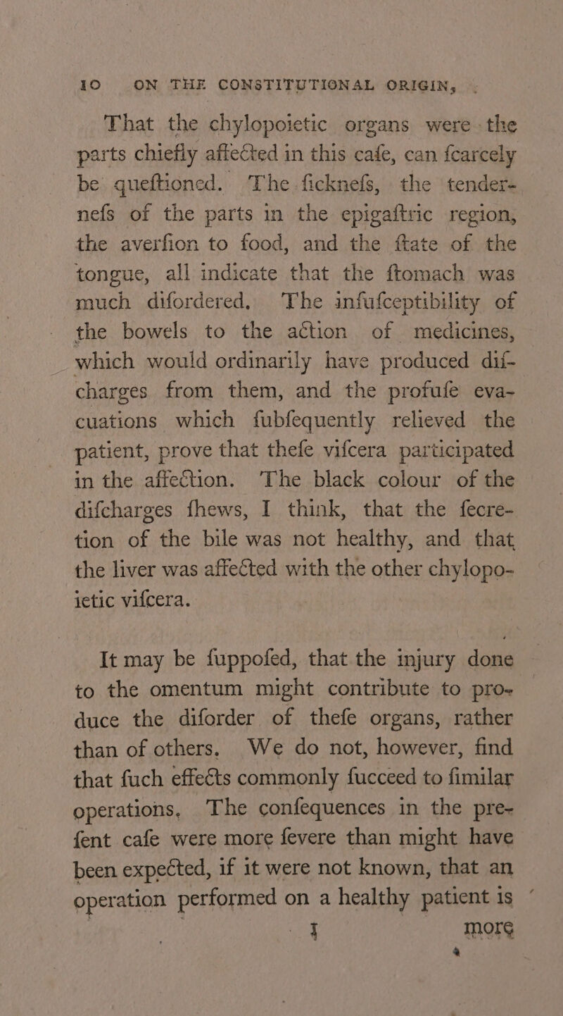 That the chylopoietic organs were the parts chiefly affected in this cafe, can fearcely be gueftioned. The ficknefs, the tender- nefs of the parts in the epigaftric region, the averfion to food, and the ftate of the tongue, all indicate that the ftemach was much difordered. The infufceptibility of the bowels to the action of medicines, which would ordinarily have produced dif charges from them, and the profufe eva- cuations which fubfequently relieved the patient, prove that thefe vifcera participated in the affection. ‘The black colour of the difcharges fhews, I think, that the fecre- tion of the bile was not healthy, and that the liver was affected with the other chylopo- ietic vifcera. It may be fuppofed, that the mjury done to the omentum might contribute to pro- duce the diforder of thefe organs, rather than of others. We do not, however, find that fuch effects commonly fucceed to fimilar operations, The confequences in the pre- fent cafe were more fevere than might have been expected, if it were not known, that an operation performed on a healthy patient is ’ i Morey 4