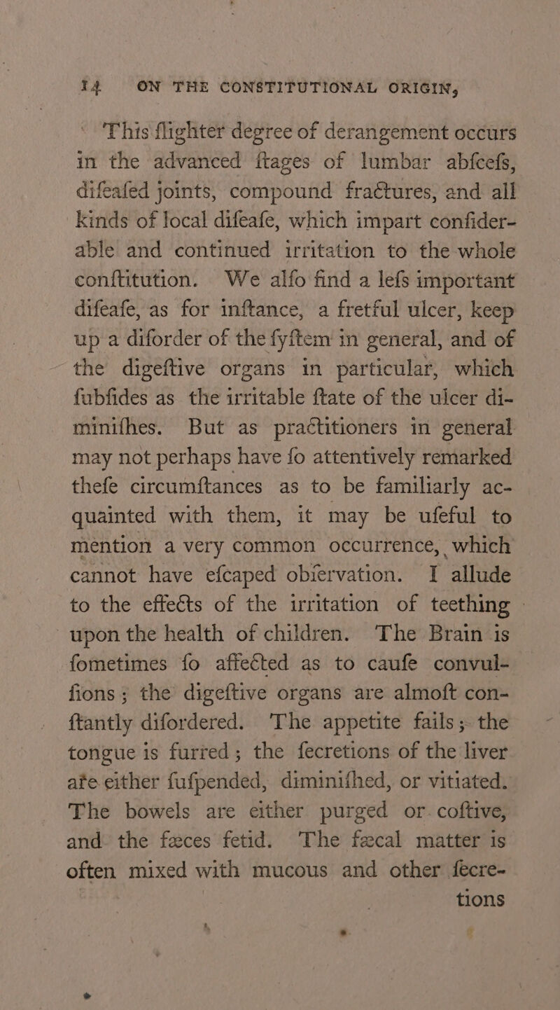 This flighter degree of derangement occurs in the advanced ftages of lumbar abfcefs, difeafed joints, compound fraétures, and all kinds of local difeafe, which impart confider- able and continued irritation to the whole conftitution. We alfo find a lefs important difeafe, as for inftance, a fretful ulcer, keep up a diforder of the fyftem in general, and of the digeftive organs in particular, which fubfides as the irritable ftate of the ulcer di- minifhes. But as practitioners in general may not perhaps have fo attentively remarked thefe circumftances as to be familiarly ac- quainted with them, it may be ufeful to mention a very common occurrence, which cannot have efcaped obiervation. I allude to the effeéts of the irritation of teething - upon the health of children. The Brain is fometimes fo affected as to caufe convul- fions ; the digeftive organs are almoft con- {tantly difordered. ‘The appetite fails; the tongue is furred; the fecretions of the liver ate either fufpended, diminithed, or vitiated. The bowels are either purged or. coftive, and. the feces fetid. The fecal matter is often mixed with mucous and other {fecre- | : tions - - =