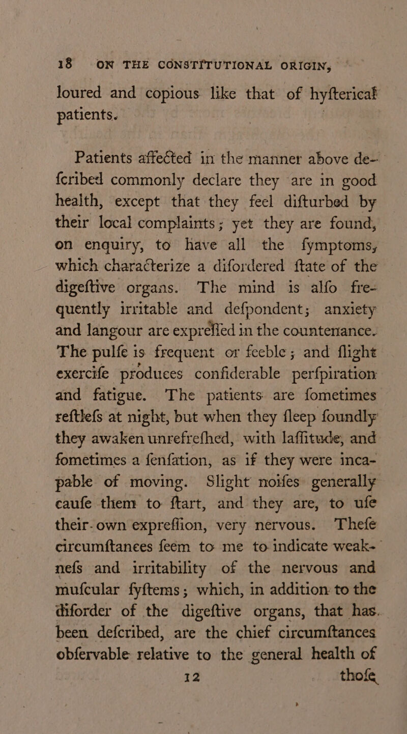 Joured and copious like that of hyftericak patients. Patients affected in the manner above de- {cribed commonly declare they are in good health, except that they feel difturbed by their local complaints; yet they are found, on enquiry, to have all the fymptoms, which characterize a difordered ftate of the digeftive organs. The mind is alfo fre- quently irritable and defpondent; anxiety and langour are expreffed in the countenance. The pulfe is frequent or feeble; and flight exercife produces confiderable perfpiration: and fatigue. The patients are fometimes reftlefs at night, but when they fleep foundly they awaken unrefrefhed, with laffitude, and fometimes a {enfation, as 1f they were inca- pable of moving. Slight noifes generally caufe them to ftart, and they are, to ufe their-own expreffion, very nervous. Thefe circumftanees feeém to me to indicate weak- nefs and irritability of the nervous and mufcular fyftems; which, in addition: to the diforder of the digeftive organs, that has. been defcribed, are the chief circumftances obfervable relative to the general health of 12 thofe