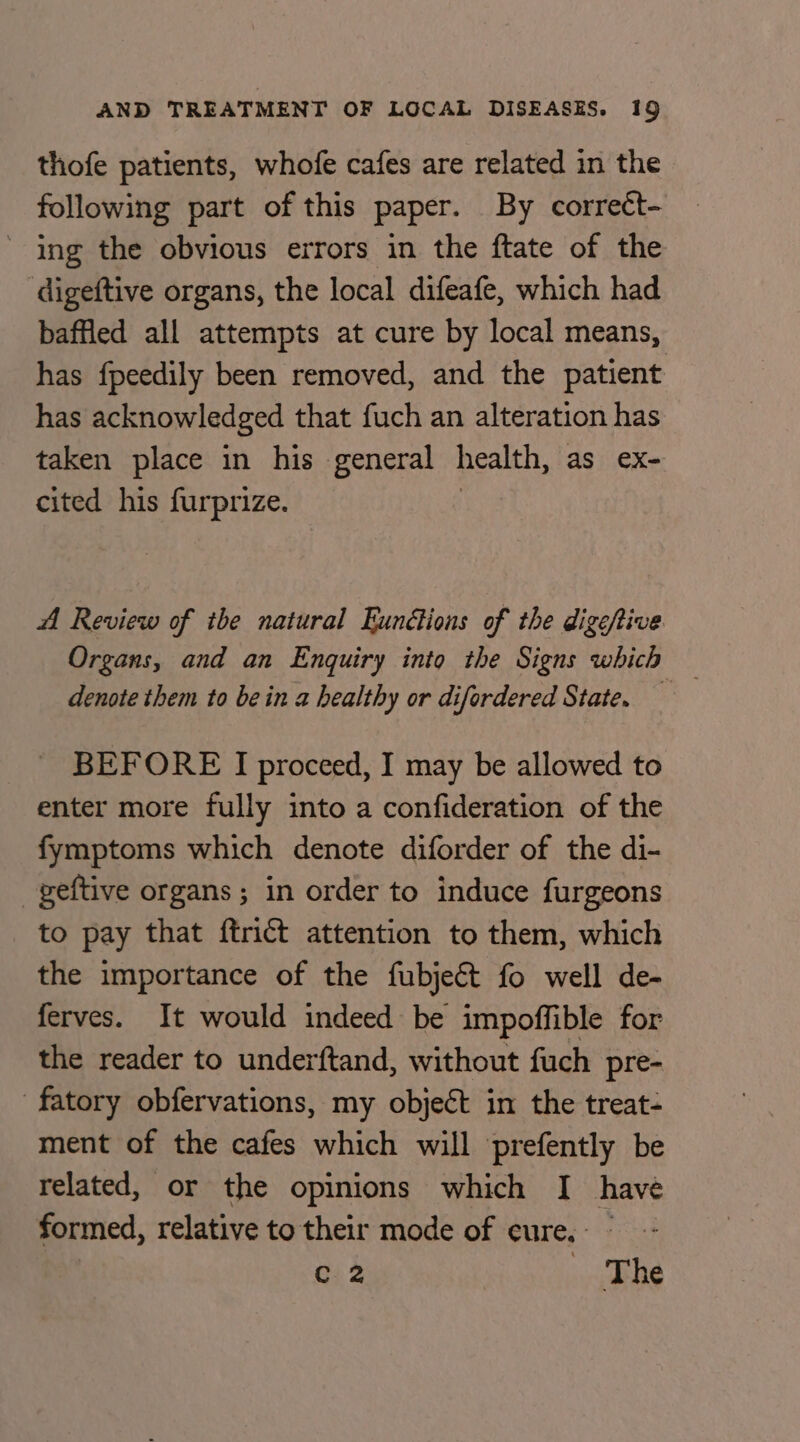 thofe patients, whofe cafes are related in the following part of this paper. By corrett- ' ing the obvious errors in the ftate of the digeftive organs, the local difeafe, which had baffled all attempts at cure by local means, has fpeedily been removed, and the patient has acknowledged that fuch an alteration has taken place in his general health, as eX- cited his furprize. A Review of the natural Eunéions of the digeftive Organs, and an Enquiry into the Signs which — denote them to bein a healthy or difordered State. BEFORE I proceed, I may be allowed to enter more fully into a confideration of the fymptoms which denote diforder of the di- geftive organs; in order to induce furgeons to pay that ftrict attention to them, which the importance of the fubject fo well de- ferves. It would indeed be impoffible for the reader to underftand, without fuch pre- fatory obfervations, my object in the treat- ment of the cafes which will prefently be related, or the opinions which I havé formed, relative to their mode of cure, - ; Gi 2 The