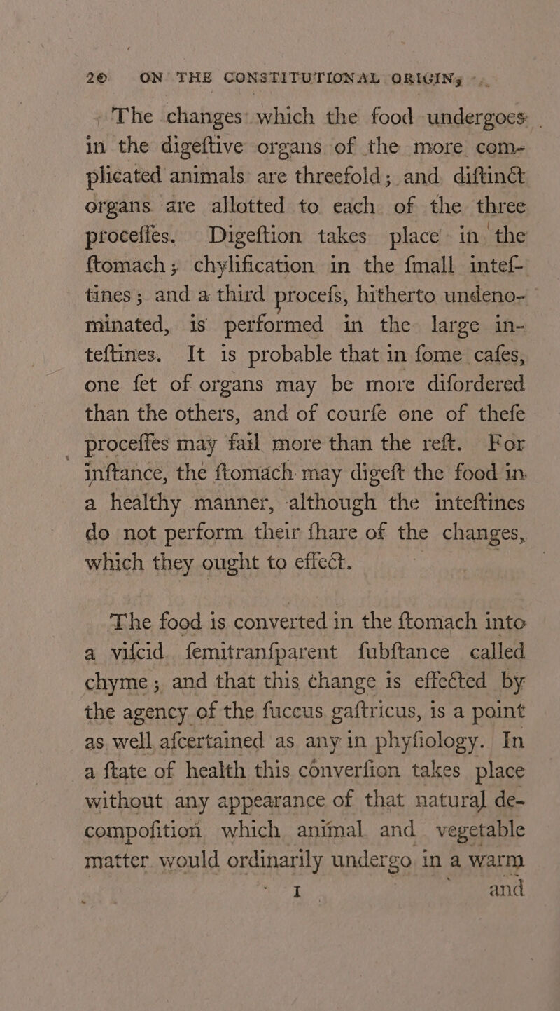 - The changes: which the food undergoes - in the digeftive organs of the more com- plicated animals are threefold; and, diftinét organs. are allotted to each of the three procefies. Digeftion takes place in. the {tomach; chylification in the fmall intef- tines ; and a third procefs, hitherto undeno- minated, is performed in the large in- teftines. It is probable that in fome cafes, one fet of organs may be more difordered than the others, and of courfe one of thefe proceffes may fatl more than the reft. For ~ inftance, the ftomach may digeft the food in a healthy manner, although the inteftines do not perform their fhare of the changes, which they ought to effect. The food is converted in the ftomach into a vifcid. femitranfparent fubftance called chyme ; and that this change is effected by the agency of the fuccus gaftricus, is a point as. well afcertained as any in phyfiology. In _a ftate of health this converfion takes place without any appearance of that natural de- compofition which animal and vegetable matter. would ordinarily undergo i in a warm I | and