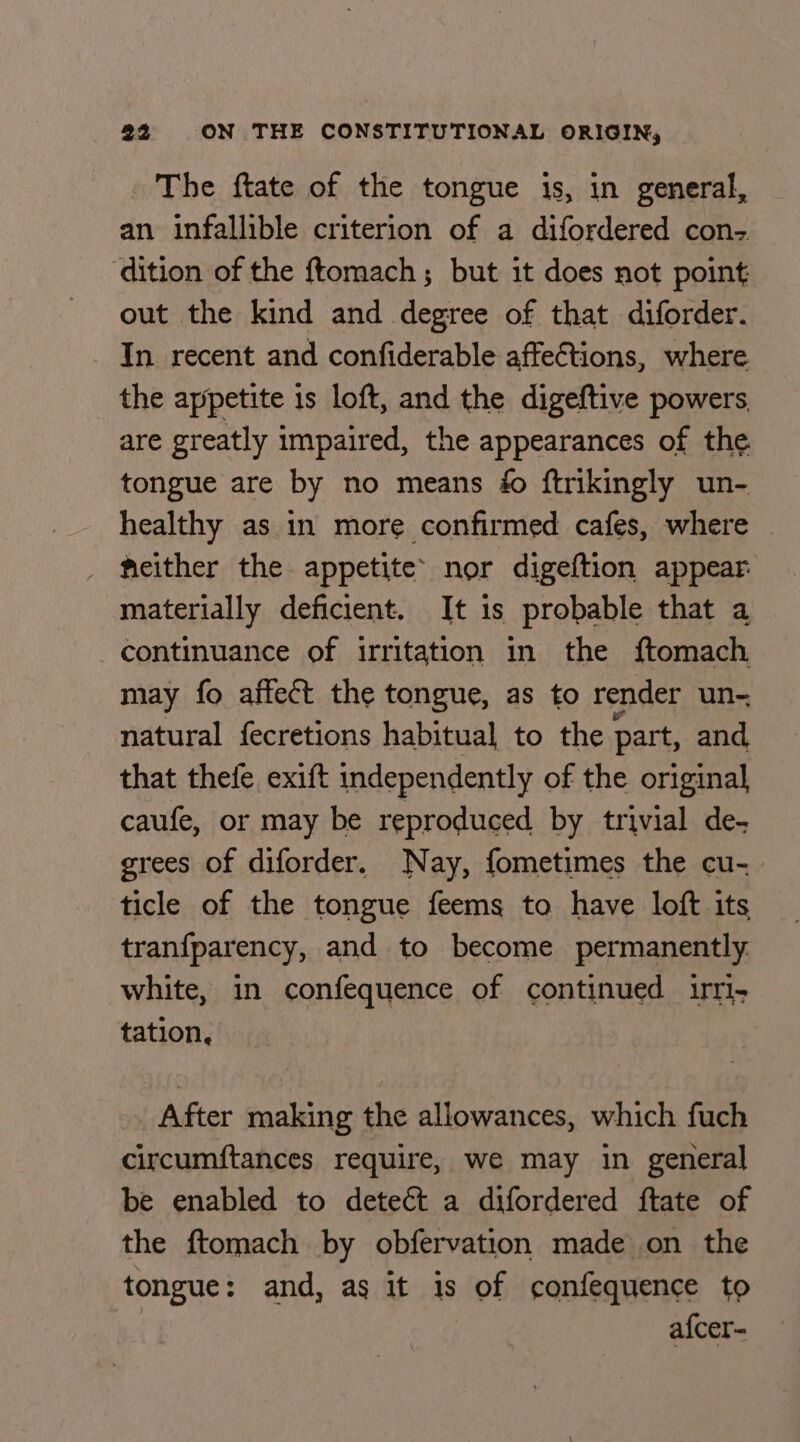 The ftate of the tongue is, in general, an infallible criterion of a difordered con-. dition of the ftomach; but it does not point: out the kind and degree of that diforder. In recent and confiderable affeCtions, where the appetite 1s loft, and the digeftive powers are greatly impaired, the appearances of the tongue are by no means é ftrikingly un- healthy as in more confirmed cafes, where — meither the appetite nor digeftion appear: materially deficient. It 1s probable that a continuance of irritation in the ftomach may fo affect the tongue, as to render un- natural fecretions habitual to the part, and, that thefe exift independently of the original caufe, or may be reproduced by trivial de- grees of diforder. Nay, fometimes the cu- ticle of the tongue feems to have loft its tranfparency, and to become permanently. white, in confequence of continued urri- tation, After making the allowances, which fuch circumftances require, we may in general be enabled to deteét a difordered ftate of the ftomach by obfervation made on the tongue: and, as it is of confequence to afcer=