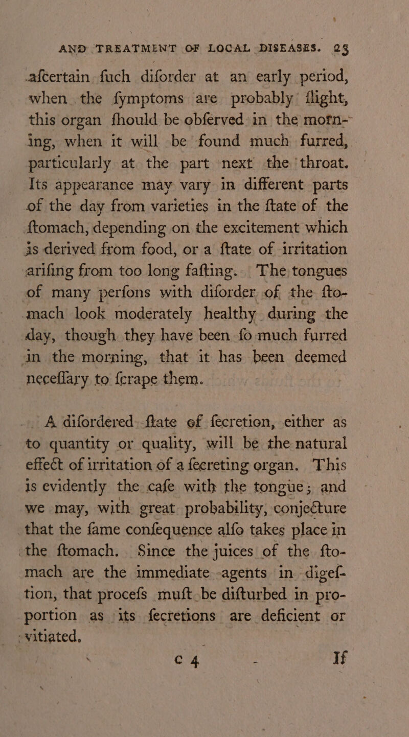 .afcertain fuch diforder at an early period, when the fymptoms are probably flight, this organ fhould be obferved in the motn-- ing, when it will be found much. furred,. particularly at. the part next the ‘throat. Its appearance may vary in different parts of the day from varieties in the ftate of the ftomach, depending on the excitement which is derived from food, or a ftate of irritation arifing from too long fafting. The tengues of many perfons with diforder of the fto- mach look moderately healthy during the day, thowgh they have been fo much furred an the morning, that it has been deemed neceflary to fcrape them. .. A difordered. ffate ef fecretion, either as to quantity or quality, will be the natural effect of irritation of a feereting organ. This is evidently the cafe with the tongue; and we may, with great probability, cnidtare that the fame confequence alfo takes place in the ftomach. Since the juices of the fto- mach are the immediate -agents in digef- tion, that procefs _muft.be difturbed in pro- portion as its fecretions are deficient or -vitiated, | C4 : If