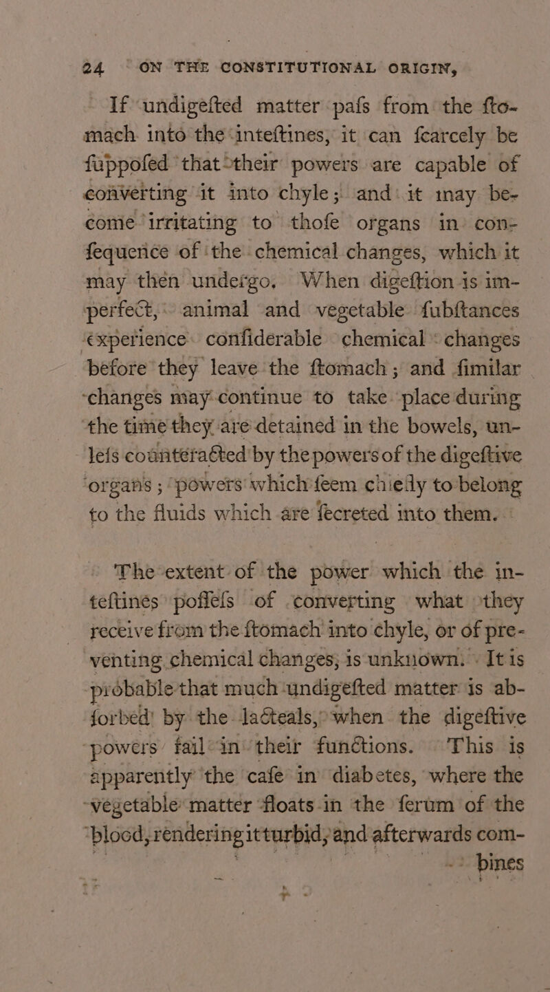 If undigefted matter pafs from the fto- mach. into the ‘inteftines, it can fearcely be fuppofed ‘that their powers are capable of converting it into chyle ; and ‘it inay be-~ come Irritating to thofe organs in) con- fequenice of ‘the chemical changes, which it may then undefgo, When digeftion is im- perfect, animal and vegetable fubftances ‘experience. confiderable chemical « changes before they leave the ftomach ; and Similar ‘changes may:continue to take place during the time they are detained in the bowels, un- leis countéraéted by the powers of the digeftive ‘organs ; powers which'feem chieily to belong to the fluids which are fecreted into them. The-extent of the power which the in- teftines poffels of ‘converting what they receive from the {tomach into chyle, or of pre- venting chemical changes; is unknown. » It is probable that much ‘undigefted matter is ab- forbed' by the. laéteals,&gt; when the digeftive ‘powers fail-in their fundtions. This is apparently the cafe in diabetes, where the -vegetable matter floats-in the ferum of the ‘blood, rendering itturbid; ‘and hgh com- = pines Pe