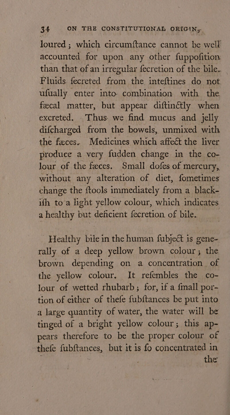 loured ; which circumftance cannot be well accounted for upon any other fuppofition than that of an irregular fecretion of the bile.. Fluids. fecreted from the inteftines do not ufually enter into combination with the fecal matter, but appear diftinétly when excreted. Thus we find mucus and jelly difcharged from the bowels, unmixed with the feces. Medicines which affect the liver produce a very fudden change in the co- Jour of the feces. Small dofes of mercury, without any alteration of diet, fometimes change the ftools immediately from a_black- ifh to’a light yellow colour, which indicates a healthy but deficient fecretion of bile. | Healthy bile in the human fubjeét is gene- rally of a deep yellow brown colour; the brown depending on a concentration of the yellow colour. It refembles the co- lour of wetted rhubarb; for, if a fmall por- tion of either of thefe fubftances be put into a large quantity of water, the water will be tinged of a bright yellow colour; this ap- pears therefore to be the proper colour of ‘thefe fubftances, but it 1s fo concentrated in the