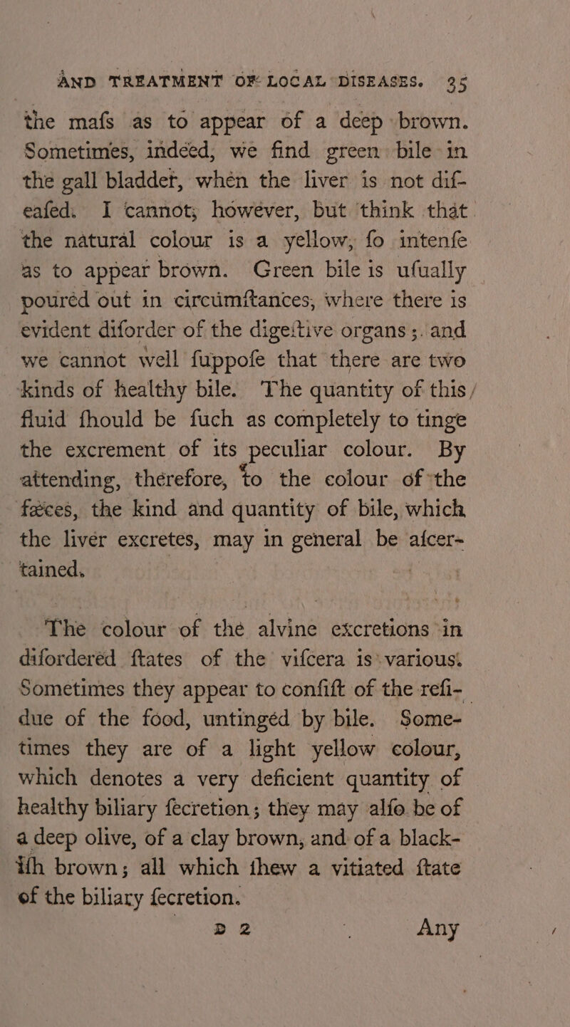 the mafs as to appear of a deep brown. Sometimes, indeed, we find green bile in the gall bladder, when the liver is not dif- eafed. I cannot; however, but think that. the natural colour is a yellow, fo intenfe as to appear brown. Green bile is ufually — pouréd out in circimftances, where there is evident diforder of the digeitive organs ;. and we cannot well fuppofe that there are two ‘Kinds of healthy bile. The quantity of this, fluid fhould be fuch as completely to tinge the excrement of its peculiar colour. By attending, therefore, to the colour of ‘the feces, the kind and quantity of bile, which the liver excretes, may in general be alcer~ tained, | The colour of the alvine excretions -in difordered ftates of the vifcera is: various. Sometimes they appear to confift of the refi- due of the food, untingéd by bile. Some- times they are of a light yellow colour, which denotes a very deficient quantity of healthy biliary fecretion; they may alfo be of a deep olive, of a clay brown, and of a black- ith brown; all which thew a vitiated ftate of the biliary {ecretion. © aR i Any