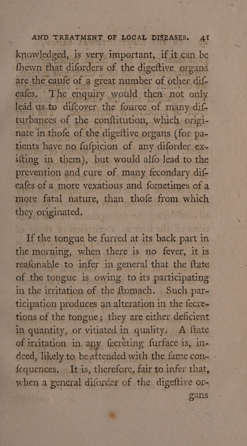 knowledged,. is very. important, if 3 it.can be fhewn that diforders of the digeftive organs are the’caufe of a great number of other fit eales, “The enquiry. would then. not only lead.us.to difcover. the fource of many dif- turbances of the conftitution,. which. origi- nate in thofe of the digeftive organs (for pa- tients have no fufpicion of any diforder ex- ifting in them), but would alfo lead to the prevention and cure of many fecondary dif- eafes of a more vexatious and fometimes of a more fatal nature, than thofe from which they originated. If the tongue be furred at its back part in the morning, when there is no fever, it is reafonable to infer in general that the ftate of the tongue 1s owing, to its participating in the irritation of the ftomach. Such par- ticipation produces an alteration i in the fecre- tions of the tongue; they are either deficient _ iN quantity, or vitiated in quality. A {tate of irritation in. any fecreting furface is, in- deed, likely to, bea ttended with the va con- - fequences. » It is, therefore, fair to infer that, when a general diforder of the digeftive or- gans