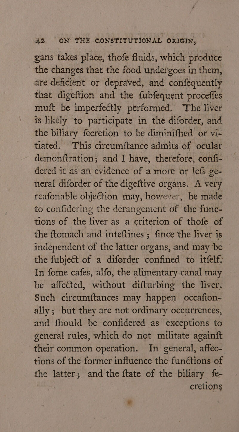 gans takes place, thofe fluids, which produce the changes that the food undergoes in them, are deficient or depraved, and confequently that digeftion and the {ubfequent procefles muft be imperfectly performed. The liver is likely to participate in the diforder, and the biliary fecretion to be diminifhed or vi- tiated. This circumftance admits of ocular demonftration; and I have, therefore, confi- dered it as'an evidence of a more or lefs ge- neral diforder of the digeftive organs. A very reafonable objection may, however, be made to confidering the derangement of the func- tions of the liver as a criterion of thofe of the ftomach and inteftines ; fince the liver is independent of the latter organs, and may be © the fubject of a diforder confined to itfelf; In fome cafes, alfo, the alimentary canal may be affected, without difturbing the liver. Such circumftances may happen occafion- ally; but they are not ordinary occurrences, and fhould be confidered as exceptions to general rules, which do not militate againft their common operation. In general, affec- tions of the former influence the fun¢tions of the latter; and the ftate of the biliary fe- cretions