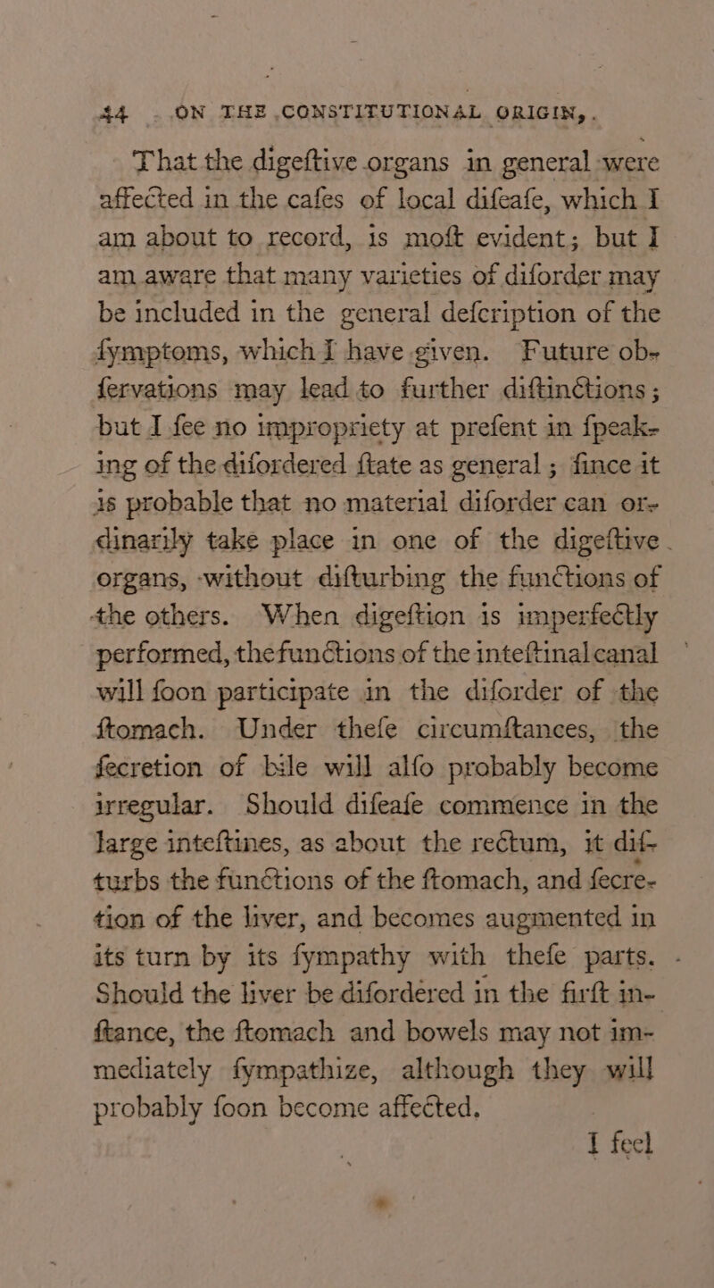 That the digeftive organs in ms ‘were affected in the cafes of local difeafe, which I am about to record, 1s moft evident; but I am aware that many var ieties of diforder may be included in the general defcription of the fymptoms, which I have given. Future ob- fervations may lead to further diftinétions ; but I fee no impropriety at prefent in {peak- ing of the difordered {tate as general ; fince it is probable that no material diforder can or- dinarily take place in one of the digeftive. organs, -without difturbing the functions of the others. When digeftion is imperfectly performed, thefunctions of the inteftinal canal will foon participate in the diforder of the ftomach. Under thefe circumftances, the fecretion of bile will alfo probably become irregular. Should difeafe commence in the large inteftines, as about the rectum, it dif- turbs the functions of the ftomach, and fecre- tion of the liver, and becomes augmented in its turn by its fympathy with thefe parts. - Should the liver be difordered in the firt in- ftance, the ftomach and bowels may not im- mediately fympathize, although they will probably foon become affected. I feel