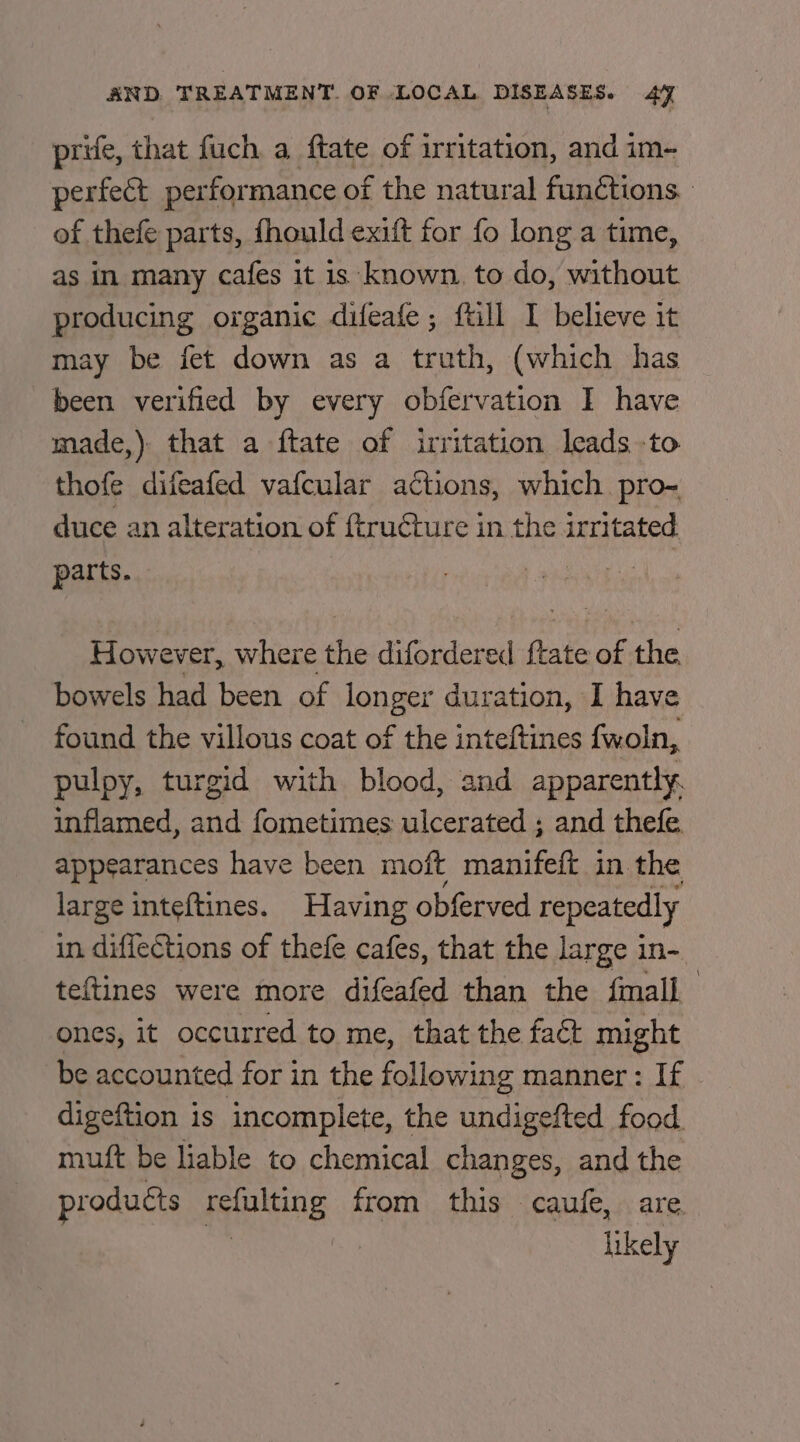 prife, that fuch a ftate of irritation, and im- perfect per formance of the natural funétions of thefe parts, fhould exift for fo long a time, as in many cafes it is known. to do, without producing organic difeafe ; ftill I believe it may be fet down as a truth, (which has been verified by every obfervation I have made,) that a ftate of irritation leads -to thofe difeafed vafcular actions, which pro~- duce an alteration of ftructure in the irritated parts. However, where fhe difordered fale of the bowels had been of longer duration, I have found the villous coat oe the inteftines fwoln, pulpy, turgid with blood, and apparently. inflamed, and fometimes ulcerated ; and thefe appearances have been moft manifeft in the large inteftines. Having obferved repeatedly in diffections of thefe cafes, that the large in- teftines were more difeafed than the fmall ones, it occurred to me, that the fact might be accounted for in the following manner : If digeftion is incomplete, the undigefted food muft be liable to chemical changes, and the pr oducts ens from this caufe, are likely